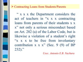 Contracting Loans from Students/Parents “  x x x the Department considers the act of teachers in “x x x contracting loans from parents of their students x x x” not only a serious misconduct based on Art. 282 (a) of the Labor Code, but is likewise a violation of a student’s right “x x x to be free from involuntary contribution x x x” (Sec. 9 (9) of BP 232).” Usec. Antonio E.B. Nachura 