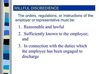 WILLFUL DISOBEDIENCE The orders, regulations, or instructions of the employer or representative must be: 1.  Reasonable and lawful 2.  Sufficiently known to the employee; and 3.  In connection with the duties which the employee has been engaged to discharge 