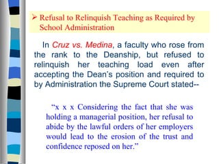 Refusal to Relinquish Teaching as Required by School Administration In  Cruz vs. Medina , a faculty who rose from the rank to the Deanship, but refused to relinquish her teaching load even after accepting the Dean’s position and required to by Administration the Supreme Court stated-- “ x x x Considering the fact that she was holding a managerial position, her refusal to abide by the lawful orders of her employers would lead to the erosion of the trust and confidence reposed on her.” 
