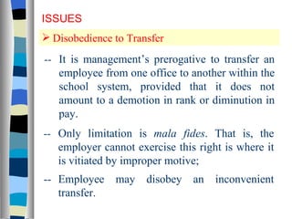 Disobedience to Transfer ISSUES -- It is management’s prerogative to transfer an employee from one office to another within the school system, provided that it does not amount to a demotion in rank or diminution in pay. -- Only limitation is  mala fides . That is, the employer cannot exercise this right is where it is vitiated by improper motive; -- Employee may disobey an inconvenient transfer. 