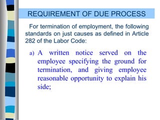 REQUIREMENT OF DUE PROCESS For termination of employment, the following standards on just causes as defined in Article 282 of the Labor Code: a) A written notice served on the employee specifying the ground for termination, and giving employee reasonable opportunity to explain his side; 