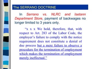 The SERRANO DOCTRINE In  Serrano vs. NLRC and Isetann Department Store , payment of backwages no longer limited to 3 years only. “ x x x We hold, therefore, that, with respect to Art. 283 of the Labor Code, the employer’s failure to comply with the notice requirement does not constitute a denial of due process  but a mere failure to observe a procedure for the termination of employment which makes the termination of employment merely ineffectual.” 