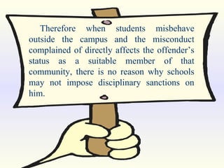 Therefore when students misbehave outside the campus and the misconduct complained of directly affects the offender’s status as a suitable member of that community, there is no reason why schools may not impose disciplinary sanctions on him. 