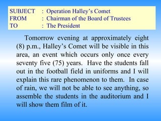 SUBJECT :  Operation Halley’s Comet FROM :  Chairman of the Board of Trustees TO :  The President Tomorrow evening at approximately eight (8) p.m., Halley’s Comet will be visible in this area, an event which occurs only once every seventy five (75) years.  Have the students fall out in the football field in uniforms and I will explain this rare phenomenon to them.  In case of rain, we will not be able to see anything, so assemble the students in the auditorium and I will show them film of it. 