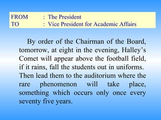 FROM :  The President TO :  Vice President for Academic Affairs By order of the Chairman of the Board, tomorrow, at eight in the evening, Halley’s Comet will appear above the football field, if it rains, fall the students out in uniforms.  Then lead them to the auditorium where the rare phenomenon will take place, something which occurs only once every seventy five years. 
