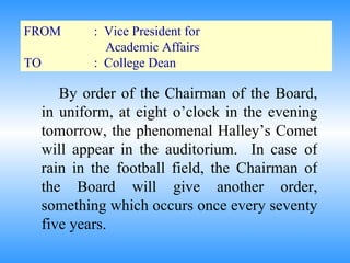 FROM :  Vice President for  Academic Affairs TO :  College Dean By order of the Chairman of the Board, in uniform, at eight o’clock in the evening tomorrow, the phenomenal Halley’s Comet will appear in the auditorium.  In case of rain in the football field, the Chairman of the Board will give another order, something which occurs once every seventy five years. 
