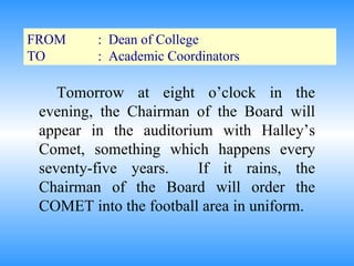 FROM :  Dean of College TO :  Academic Coordinators Tomorrow at eight o’clock in the evening, the Chairman of the Board will appear in the auditorium with Halley’s Comet, something which happens every seventy-five years.  If it rains, the Chairman of the Board will order the COMET into the football area in uniform. 