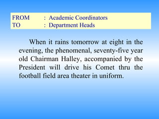 FROM :  Academic Coordinators TO :  Department Heads When it rains tomorrow at eight in the evening, the phenomenal, seventy-five year old Chairman Halley, accompanied by the President will drive his Comet thru the football field area theater in uniform. 