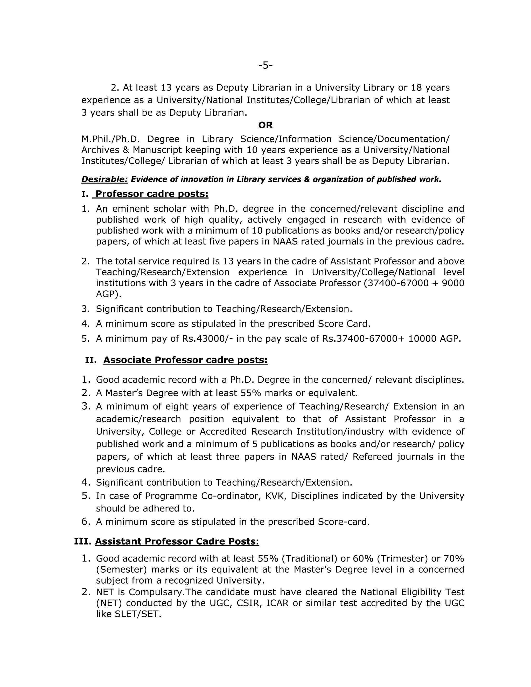 -5-
2. At least 13 years as Deputy Librarian in a University Library or 18 years
experience as a University/National Institutes/College/Librarian of which at least
3 years shall be as Deputy Librarian.
OR
M.Phil./Ph.D. Degree in Library Science/Information Science/Documentation/
Archives & Manuscript keeping with 10 years experience as a University/National
Institutes/College/ Librarian of which at least 3 years shall be as Deputy Librarian.
Desirable: Evidence of innovation in Library services & organization of published work.
I. Professor cadre posts:
1. An eminent scholar with Ph.D. degree in the concerned/relevant discipline and
published work of high quality, actively engaged in research with evidence of
published work with a minimum of 10 publications as books and/or research/policy
papers, of which at least five papers in NAAS rated journals in the previous cadre.
2. The total service required is 13 years in the cadre of Assistant Professor and above
Teaching/Research/Extension experience in University/College/National level
institutions with 3 years in the cadre of Associate Professor (37400-67000 + 9000
AGP).
3. Significant contribution to Teaching/Research/Extension.
4. A minimum score as stipulated in the prescribed Score Card.
5. A minimum pay of Rs.43000/- in the pay scale of Rs.37400-67000+ 10000 AGP.
II. Associate Professor cadre posts:
1. Good academic record with a Ph.D. Degree in the concerned/ relevant disciplines.
2. A Master’s Degree with at least 55% marks or equivalent.
3. A minimum of eight years of experience of Teaching/Research/ Extension in an
academic/research position equivalent to that of Assistant Professor in a
University, College or Accredited Research Institution/industry with evidence of
published work and a minimum of 5 publications as books and/or research/ policy
papers, of which at least three papers in NAAS rated/ Refereed journals in the
previous cadre.
4. Significant contribution to Teaching/Research/Extension.
5. In case of Programme Co-ordinator, KVK, Disciplines indicated by the University
should be adhered to.
6. A minimum score as stipulated in the prescribed Score-card.
III. Assistant Professor Cadre Posts:
1. Good academic record with at least 55% (Traditional) or 60% (Trimester) or 70%
(Semester) marks or its equivalent at the Master’s Degree level in a concerned
subject from a recognized University.
2. NET is Compulsary.The candidate must have cleared the National Eligibility Test
(NET) conducted by the UGC, CSIR, ICAR or similar test accredited by the UGC
like SLET/SET.
 