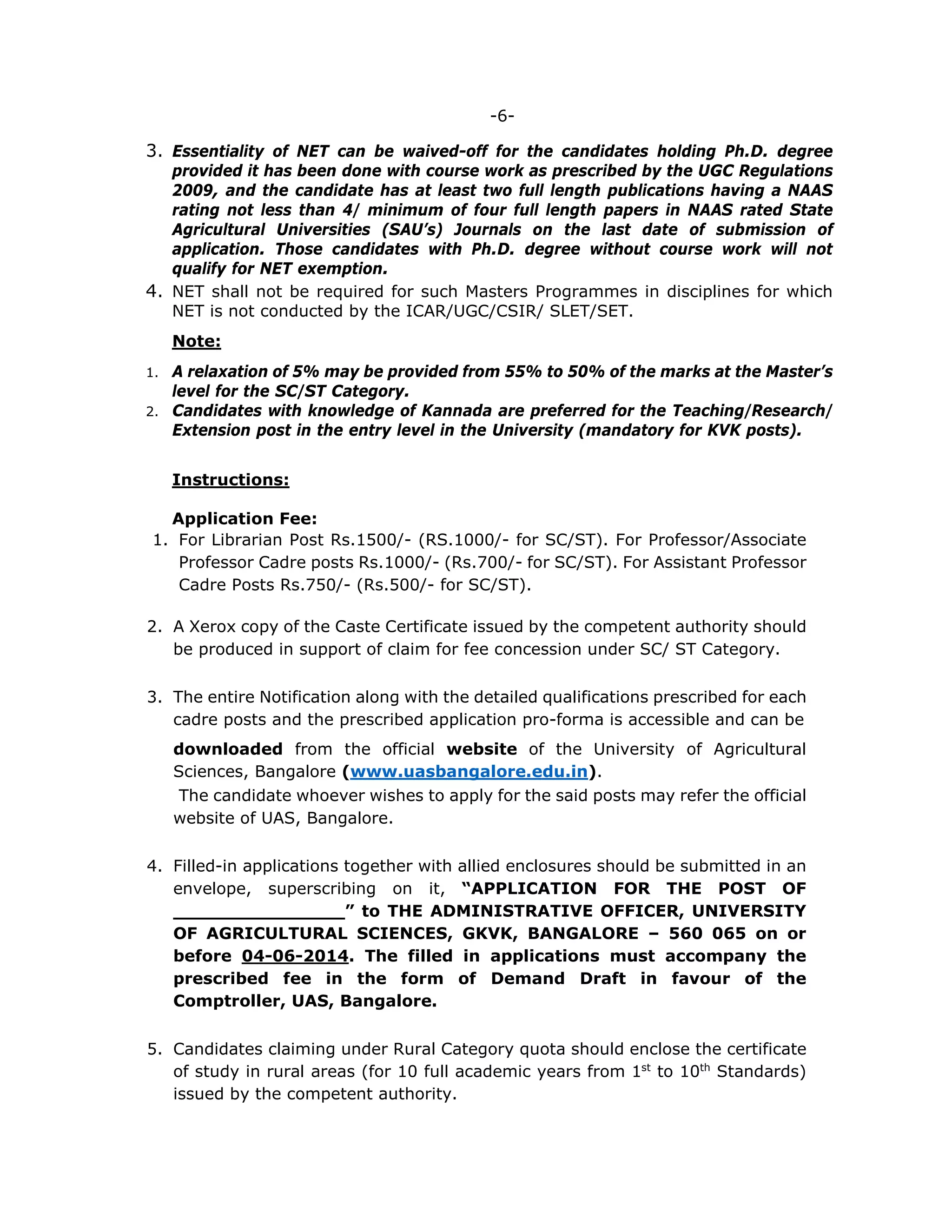 -6-
3. Essentiality of NET can be waived-off for the candidates holding Ph.D. degree
provided it has been done with course work as prescribed by the UGC Regulations
2009, and the candidate has at least two full length publications having a NAAS
rating not less than 4/ minimum of four full length papers in NAAS rated State
Agricultural Universities (SAU’s) Journals on the last date of submission of
application. Those candidates with Ph.D. degree without course work will not
qualify for NET exemption.
4. NET shall not be required for such Masters Programmes in disciplines for which
NET is not conducted by the ICAR/UGC/CSIR/ SLET/SET.
Note:
1. A relaxation of 5% may be provided from 55% to 50% of the marks at the Master’s
level for the SC/ST Category.
2. Candidates with knowledge of Kannada are preferred for the Teaching/Research/
Extension post in the entry level in the University (mandatory for KVK posts).
Instructions:
Application Fee:
1. For Librarian Post Rs.1500/- (RS.1000/- for SC/ST). For Professor/Associate
Professor Cadre posts Rs.1000/- (Rs.700/- for SC/ST). For Assistant Professor
Cadre Posts Rs.750/- (Rs.500/- for SC/ST).
2. A Xerox copy of the Caste Certificate issued by the competent authority should
be produced in support of claim for fee concession under SC/ ST Category.
3. The entire Notification along with the detailed qualifications prescribed for each
cadre posts and the prescribed application pro-forma is accessible and can be
downloaded from the official website of the University of Agricultural
Sciences, Bangalore (www.uasbangalore.edu.in).
The candidate whoever wishes to apply for the said posts may refer the official
website of UAS, Bangalore.
4. Filled-in applications together with allied enclosures should be submitted in an
envelope, superscribing on it, “APPLICATION FOR THE POST OF
_______________” to THE ADMINISTRATIVE OFFICER, UNIVERSITY
OF AGRICULTURAL SCIENCES, GKVK, BANGALORE – 560 065 on or
before 04-06-2014. The filled in applications must accompany the
prescribed fee in the form of Demand Draft in favour of the
Comptroller, UAS, Bangalore.
5. Candidates claiming under Rural Category quota should enclose the certificate
of study in rural areas (for 10 full academic years from 1st
to 10th
Standards)
issued by the competent authority.
 