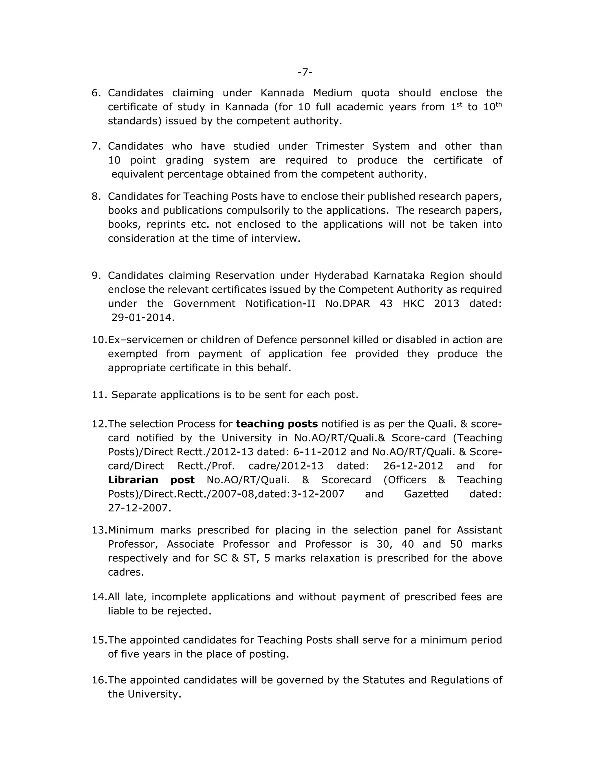 -7-
6. Candidates claiming under Kannada Medium quota should enclose the
certificate of study in Kannada (for 10 full academic years from 1st
to 10th
standards) issued by the competent authority.
7. Candidates who have studied under Trimester System and other than
10 point grading system are required to produce the certificate of
equivalent percentage obtained from the competent authority.
8. Candidates for Teaching Posts have to enclose their published research papers,
books and publications compulsorily to the applications. The research papers,
books, reprints etc. not enclosed to the applications will not be taken into
consideration at the time of interview.
9. Candidates claiming Reservation under Hyderabad Karnataka Region should
enclose the relevant certificates issued by the Competent Authority as required
under the Government Notification-II No.DPAR 43 HKC 2013 dated:
29-01-2014.
10.Ex–servicemen or children of Defence personnel killed or disabled in action are
exempted from payment of application fee provided they produce the
appropriate certificate in this behalf.
11. Separate applications is to be sent for each post.
12.The selection Process for teaching posts notified is as per the Quali. & score-
card notified by the University in No.AO/RT/Quali.& Score-card (Teaching
Posts)/Direct Rectt./2012-13 dated: 6-11-2012 and No.AO/RT/Quali. & Score-
card/Direct Rectt./Prof. cadre/2012-13 dated: 26-12-2012 and for
Librarian post No.AO/RT/Quali. & Scorecard (Officers & Teaching
Posts)/Direct.Rectt./2007-08,dated:3-12-2007 and Gazetted dated:
27-12-2007.
13.Minimum marks prescribed for placing in the selection panel for Assistant
Professor, Associate Professor and Professor is 30, 40 and 50 marks
respectively and for SC & ST, 5 marks relaxation is prescribed for the above
cadres.
14.All late, incomplete applications and without payment of prescribed fees are
liable to be rejected.
15.The appointed candidates for Teaching Posts shall serve for a minimum period
of five years in the place of posting.
16.The appointed candidates will be governed by the Statutes and Regulations of
the University.
 