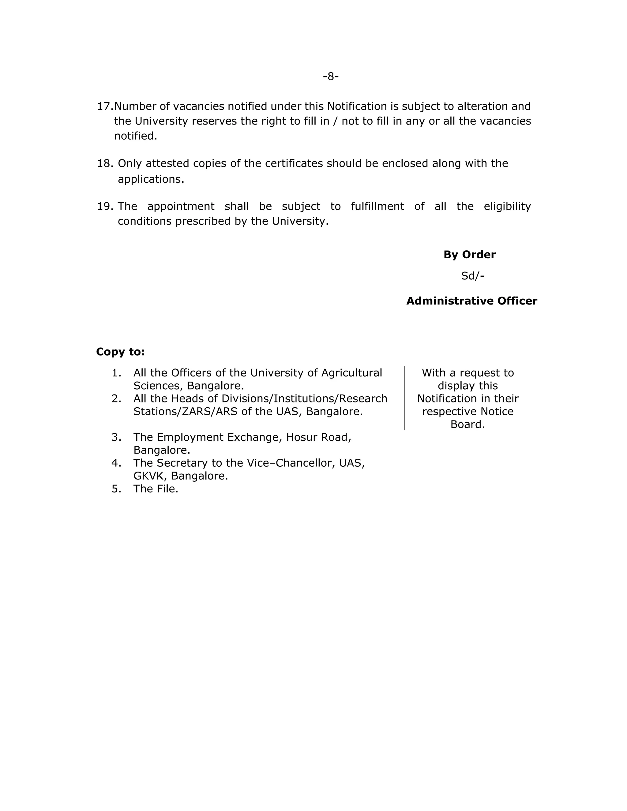 -8-
17.Number of vacancies notified under this Notification is subject to alteration and
the University reserves the right to fill in / not to fill in any or all the vacancies
notified.
18. Only attested copies of the certificates should be enclosed along with the
applications.
19. The appointment shall be subject to fulfillment of all the eligibility
conditions prescribed by the University.
By Order
Sd/-
Administrative Officer
Copy to:
1. All the Officers of the University of Agricultural
Sciences, Bangalore.
With a request to
display this
Notification in their
respective Notice
Board.
2. All the Heads of Divisions/Institutions/Research
Stations/ZARS/ARS of the UAS, Bangalore.
3. The Employment Exchange, Hosur Road,
Bangalore.
4. The Secretary to the Vice–Chancellor, UAS,
GKVK, Bangalore.
5. The File.
 
 
 