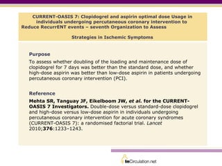 CURRENT-OASIS 7: Clopidogrel and aspirin optimal dose Usage in individuals undergoing percutaneous coronary intervention to  Reduce RecurrENT events – seventh Organization to Assess  Strategies in Ischemic Symptoms ,[object Object],[object Object],[object Object],[object Object]