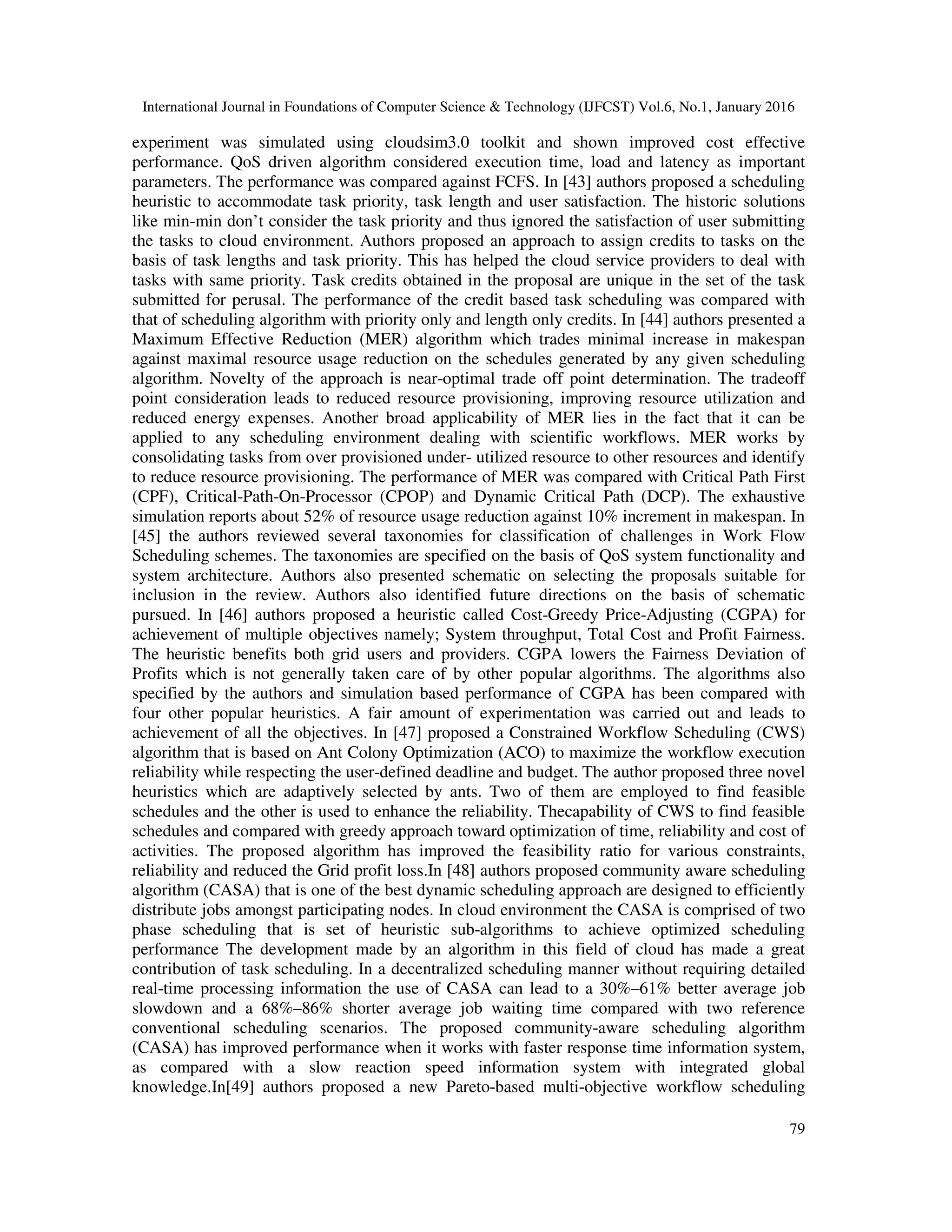 International Journal in Foundations of Computer Science & Technology (IJFCST) Vol.6, No.1, January 2016
79
experiment was simulated using cloudsim3.0 toolkit and shown improved cost effective
performance. QoS driven algorithm considered execution time, load and latency as important
parameters. The performance was compared against FCFS. In [43] authors proposed a scheduling
heuristic to accommodate task priority, task length and user satisfaction. The historic solutions
like min-min don’t consider the task priority and thus ignored the satisfaction of user submitting
the tasks to cloud environment. Authors proposed an approach to assign credits to tasks on the
basis of task lengths and task priority. This has helped the cloud service providers to deal with
tasks with same priority. Task credits obtained in the proposal are unique in the set of the task
submitted for perusal. The performance of the credit based task scheduling was compared with
that of scheduling algorithm with priority only and length only credits. In [44] authors presented a
Maximum Effective Reduction (MER) algorithm which trades minimal increase in makespan
against maximal resource usage reduction on the schedules generated by any given scheduling
algorithm. Novelty of the approach is near-optimal trade off point determination. The tradeoff
point consideration leads to reduced resource provisioning, improving resource utilization and
reduced energy expenses. Another broad applicability of MER lies in the fact that it can be
applied to any scheduling environment dealing with scientific workflows. MER works by
consolidating tasks from over provisioned under- utilized resource to other resources and identify
to reduce resource provisioning. The performance of MER was compared with Critical Path First
(CPF), Critical-Path-On-Processor (CPOP) and Dynamic Critical Path (DCP). The exhaustive
simulation reports about 52% of resource usage reduction against 10% increment in makespan. In
[45] the authors reviewed several taxonomies for classification of challenges in Work Flow
Scheduling schemes. The taxonomies are specified on the basis of QoS system functionality and
system architecture. Authors also presented schematic on selecting the proposals suitable for
inclusion in the review. Authors also identified future directions on the basis of schematic
pursued. In [46] authors proposed a heuristic called Cost-Greedy Price-Adjusting (CGPA) for
achievement of multiple objectives namely; System throughput, Total Cost and Profit Fairness.
The heuristic benefits both grid users and providers. CGPA lowers the Fairness Deviation of
Profits which is not generally taken care of by other popular algorithms. The algorithms also
specified by the authors and simulation based performance of CGPA has been compared with
four other popular heuristics. A fair amount of experimentation was carried out and leads to
achievement of all the objectives. In [47] proposed a Constrained Workflow Scheduling (CWS)
algorithm that is based on Ant Colony Optimization (ACO) to maximize the workflow execution
reliability while respecting the user-defined deadline and budget. The author proposed three novel
heuristics which are adaptively selected by ants. Two of them are employed to find feasible
schedules and the other is used to enhance the reliability. Thecapability of CWS to find feasible
schedules and compared with greedy approach toward optimization of time, reliability and cost of
activities. The proposed algorithm has improved the feasibility ratio for various constraints,
reliability and reduced the Grid profit loss.In [48] authors proposed community aware scheduling
algorithm (CASA) that is one of the best dynamic scheduling approach are designed to efficiently
distribute jobs amongst participating nodes. In cloud environment the CASA is comprised of two
phase scheduling that is set of heuristic sub-algorithms to achieve optimized scheduling
performance The development made by an algorithm in this field of cloud has made a great
contribution of task scheduling. In a decentralized scheduling manner without requiring detailed
real-time processing information the use of CASA can lead to a 30%–61% better average job
slowdown and a 68%–86% shorter average job waiting time compared with two reference
conventional scheduling scenarios. The proposed community-aware scheduling algorithm
(CASA) has improved performance when it works with faster response time information system,
as compared with a slow reaction speed information system with integrated global
knowledge.In[49] authors proposed a new Pareto-based multi-objective workflow scheduling
 