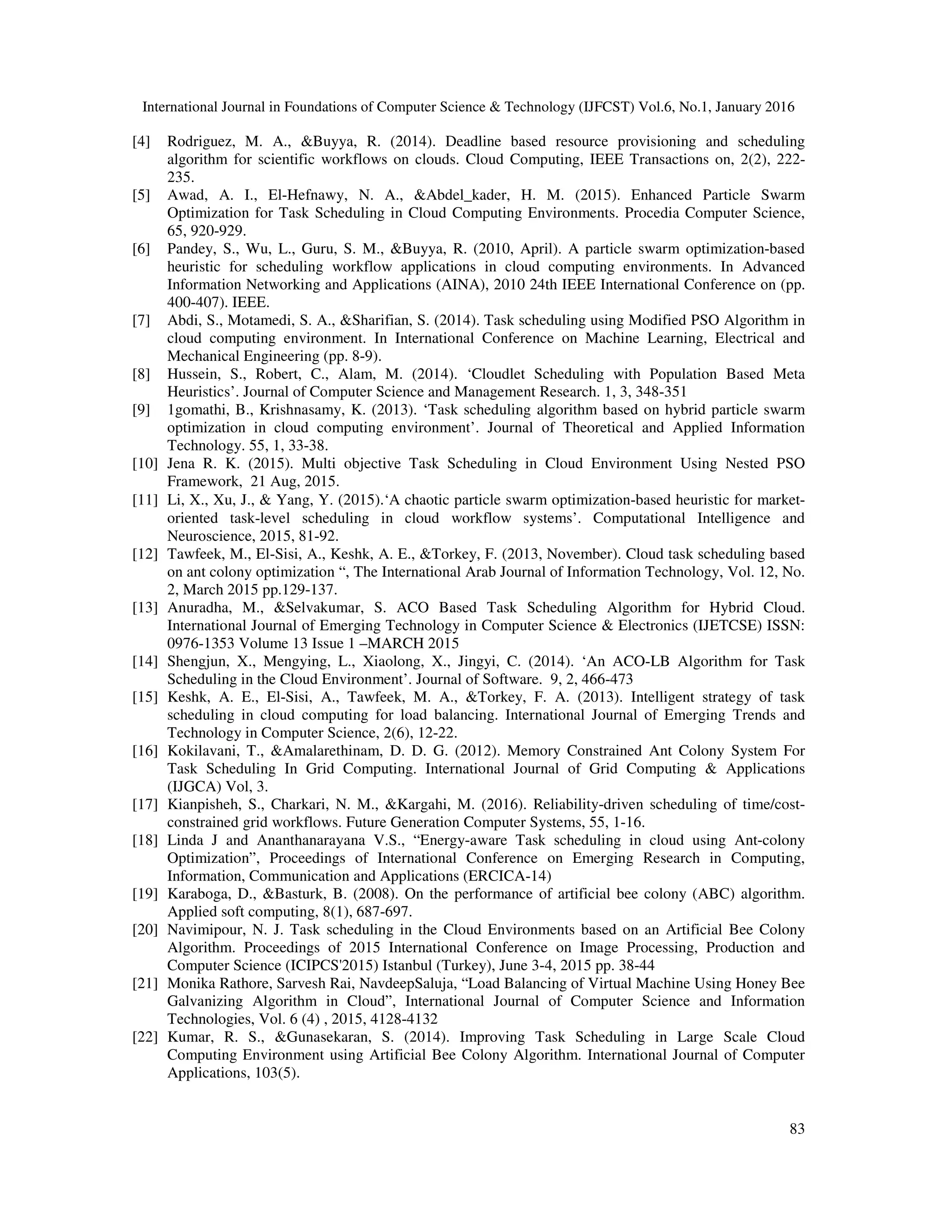 International Journal in Foundations of Computer Science & Technology (IJFCST) Vol.6, No.1, January 2016
83
[4] Rodriguez, M. A., &Buyya, R. (2014). Deadline based resource provisioning and scheduling
algorithm for scientific workflows on clouds. Cloud Computing, IEEE Transactions on, 2(2), 222-
235.
[5] Awad, A. I., El-Hefnawy, N. A., &Abdel_kader, H. M. (2015). Enhanced Particle Swarm
Optimization for Task Scheduling in Cloud Computing Environments. Procedia Computer Science,
65, 920-929.
[6] Pandey, S., Wu, L., Guru, S. M., &Buyya, R. (2010, April). A particle swarm optimization-based
heuristic for scheduling workflow applications in cloud computing environments. In Advanced
Information Networking and Applications (AINA), 2010 24th IEEE International Conference on (pp.
400-407). IEEE.
[7] Abdi, S., Motamedi, S. A., &Sharifian, S. (2014). Task scheduling using Modified PSO Algorithm in
cloud computing environment. In International Conference on Machine Learning, Electrical and
Mechanical Engineering (pp. 8-9).
[8] Hussein, S., Robert, C., Alam, M. (2014). ‘Cloudlet Scheduling with Population Based Meta
Heuristics’. Journal of Computer Science and Management Research. 1, 3, 348-351
[9] 1gomathi, B., Krishnasamy, K. (2013). ‘Task scheduling algorithm based on hybrid particle swarm
optimization in cloud computing environment’. Journal of Theoretical and Applied Information
Technology. 55, 1, 33-38.
[10] Jena R. K. (2015). Multi objective Task Scheduling in Cloud Environment Using Nested PSO
Framework, 21 Aug, 2015.
[11] Li, X., Xu, J., & Yang, Y. (2015).‘A chaotic particle swarm optimization-based heuristic for market-
oriented task-level scheduling in cloud workflow systems’. Computational Intelligence and
Neuroscience, 2015, 81-92.
[12] Tawfeek, M., El-Sisi, A., Keshk, A. E., &Torkey, F. (2013, November). Cloud task scheduling based
on ant colony optimization “, The International Arab Journal of Information Technology, Vol. 12, No.
2, March 2015 pp.129-137.
[13] Anuradha, M., &Selvakumar, S. ACO Based Task Scheduling Algorithm for Hybrid Cloud.
International Journal of Emerging Technology in Computer Science & Electronics (IJETCSE) ISSN:
0976-1353 Volume 13 Issue 1 –MARCH 2015
[14] Shengjun, X., Mengying, L., Xiaolong, X., Jingyi, C. (2014). ‘An ACO-LB Algorithm for Task
Scheduling in the Cloud Environment’. Journal of Software. 9, 2, 466-473
[15] Keshk, A. E., El-Sisi, A., Tawfeek, M. A., &Torkey, F. A. (2013). Intelligent strategy of task
scheduling in cloud computing for load balancing. International Journal of Emerging Trends and
Technology in Computer Science, 2(6), 12-22.
[16] Kokilavani, T., &Amalarethinam, D. D. G. (2012). Memory Constrained Ant Colony System For
Task Scheduling In Grid Computing. International Journal of Grid Computing & Applications
(IJGCA) Vol, 3.
[17] Kianpisheh, S., Charkari, N. M., &Kargahi, M. (2016). Reliability-driven scheduling of time/cost-
constrained grid workflows. Future Generation Computer Systems, 55, 1-16.
[18] Linda J and Ananthanarayana V.S., “Energy-aware Task scheduling in cloud using Ant-colony
Optimization”, Proceedings of International Conference on Emerging Research in Computing,
Information, Communication and Applications (ERCICA-14)
[19] Karaboga, D., &Basturk, B. (2008). On the performance of artificial bee colony (ABC) algorithm.
Applied soft computing, 8(1), 687-697.
[20] Navimipour, N. J. Task scheduling in the Cloud Environments based on an Artificial Bee Colony
Algorithm. Proceedings of 2015 International Conference on Image Processing, Production and
Computer Science (ICIPCS'2015) Istanbul (Turkey), June 3-4, 2015 pp. 38-44
[21] Monika Rathore, Sarvesh Rai, NavdeepSaluja, “Load Balancing of Virtual Machine Using Honey Bee
Galvanizing Algorithm in Cloud”, International Journal of Computer Science and Information
Technologies, Vol. 6 (4) , 2015, 4128-4132
[22] Kumar, R. S., &Gunasekaran, S. (2014). Improving Task Scheduling in Large Scale Cloud
Computing Environment using Artificial Bee Colony Algorithm. International Journal of Computer
Applications, 103(5).
 