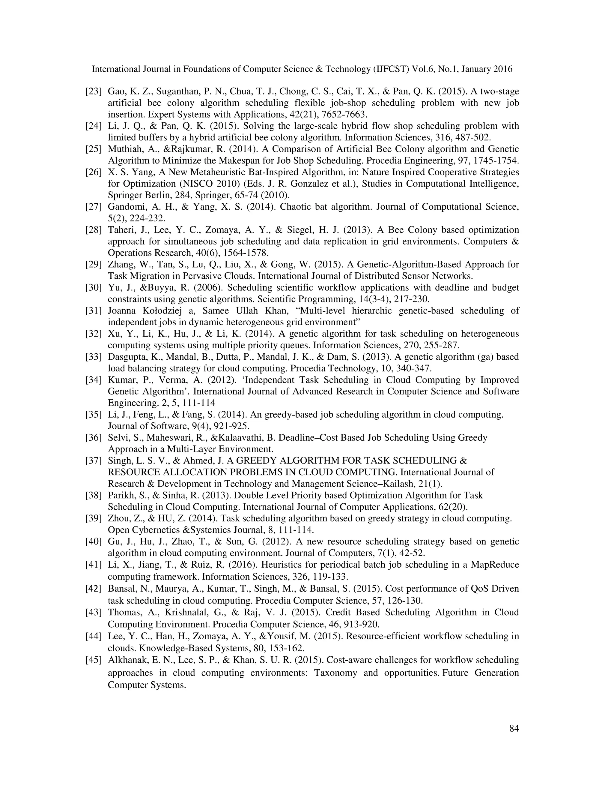 International Journal in Foundations of Computer Science & Technology (IJFCST) Vol.6, No.1, January 2016
84
[23] Gao, K. Z., Suganthan, P. N., Chua, T. J., Chong, C. S., Cai, T. X., & Pan, Q. K. (2015). A two-stage
artificial bee colony algorithm scheduling flexible job-shop scheduling problem with new job
insertion. Expert Systems with Applications, 42(21), 7652-7663.
[24] Li, J. Q., & Pan, Q. K. (2015). Solving the large-scale hybrid flow shop scheduling problem with
limited buffers by a hybrid artificial bee colony algorithm. Information Sciences, 316, 487-502.
[25] Muthiah, A., &Rajkumar, R. (2014). A Comparison of Artificial Bee Colony algorithm and Genetic
Algorithm to Minimize the Makespan for Job Shop Scheduling. Procedia Engineering, 97, 1745-1754.
[26] X. S. Yang, A New Metaheuristic Bat-Inspired Algorithm, in: Nature Inspired Cooperative Strategies
for Optimization (NISCO 2010) (Eds. J. R. Gonzalez et al.), Studies in Computational Intelligence,
Springer Berlin, 284, Springer, 65-74 (2010).
[27] Gandomi, A. H., & Yang, X. S. (2014). Chaotic bat algorithm. Journal of Computational Science,
5(2), 224-232.
[28] Taheri, J., Lee, Y. C., Zomaya, A. Y., & Siegel, H. J. (2013). A Bee Colony based optimization
approach for simultaneous job scheduling and data replication in grid environments. Computers &
Operations Research, 40(6), 1564-1578.
[29] Zhang, W., Tan, S., Lu, Q., Liu, X., & Gong, W. (2015). A Genetic-Algorithm-Based Approach for
Task Migration in Pervasive Clouds. International Journal of Distributed Sensor Networks.
[30] Yu, J., &Buyya, R. (2006). Scheduling scientific workflow applications with deadline and budget
constraints using genetic algorithms. Scientific Programming, 14(3-4), 217-230.
[31] Joanna Kołodziej a, Samee Ullah Khan, “Multi-level hierarchic genetic-based scheduling of
independent jobs in dynamic heterogeneous grid environment”
[32] Xu, Y., Li, K., Hu, J., & Li, K. (2014). A genetic algorithm for task scheduling on heterogeneous
computing systems using multiple priority queues. Information Sciences, 270, 255-287.
[33] Dasgupta, K., Mandal, B., Dutta, P., Mandal, J. K., & Dam, S. (2013). A genetic algorithm (ga) based
load balancing strategy for cloud computing. Procedia Technology, 10, 340-347.
[34] Kumar, P., Verma, A. (2012). ‘Independent Task Scheduling in Cloud Computing by Improved
Genetic Algorithm’. International Journal of Advanced Research in Computer Science and Software
Engineering. 2, 5, 111-114
[35] Li, J., Feng, L., & Fang, S. (2014). An greedy-based job scheduling algorithm in cloud computing.
Journal of Software, 9(4), 921-925.
[36] Selvi, S., Maheswari, R., &Kalaavathi, B. Deadline–Cost Based Job Scheduling Using Greedy
Approach in a Multi-Layer Environment.
[37] Singh, L. S. V., & Ahmed, J. A GREEDY ALGORITHM FOR TASK SCHEDULING &
RESOURCE ALLOCATION PROBLEMS IN CLOUD COMPUTING. International Journal of
Research & Development in Technology and Management Science–Kailash, 21(1).
[38] Parikh, S., & Sinha, R. (2013). Double Level Priority based Optimization Algorithm for Task
Scheduling in Cloud Computing. International Journal of Computer Applications, 62(20).
[39] Zhou, Z., & HU, Z. (2014). Task scheduling algorithm based on greedy strategy in cloud computing.
Open Cybernetics &Systemics Journal, 8, 111-114.
[40] Gu, J., Hu, J., Zhao, T., & Sun, G. (2012). A new resource scheduling strategy based on genetic
algorithm in cloud computing environment. Journal of Computers, 7(1), 42-52.
[41] Li, X., Jiang, T., & Ruiz, R. (2016). Heuristics for periodical batch job scheduling in a MapReduce
computing framework. Information Sciences, 326, 119-133.
[42] Bansal, N., Maurya, A., Kumar, T., Singh, M., & Bansal, S. (2015). Cost performance of QoS Driven
task scheduling in cloud computing. Procedia Computer Science, 57, 126-130.
[43] Thomas, A., Krishnalal, G., & Raj, V. J. (2015). Credit Based Scheduling Algorithm in Cloud
Computing Environment. Procedia Computer Science, 46, 913-920.
[44] Lee, Y. C., Han, H., Zomaya, A. Y., &Yousif, M. (2015). Resource-efficient workflow scheduling in
clouds. Knowledge-Based Systems, 80, 153-162.
[45] Alkhanak, E. N., Lee, S. P., & Khan, S. U. R. (2015). Cost-aware challenges for workflow scheduling
approaches in cloud computing environments: Taxonomy and opportunities. Future Generation
Computer Systems.
 