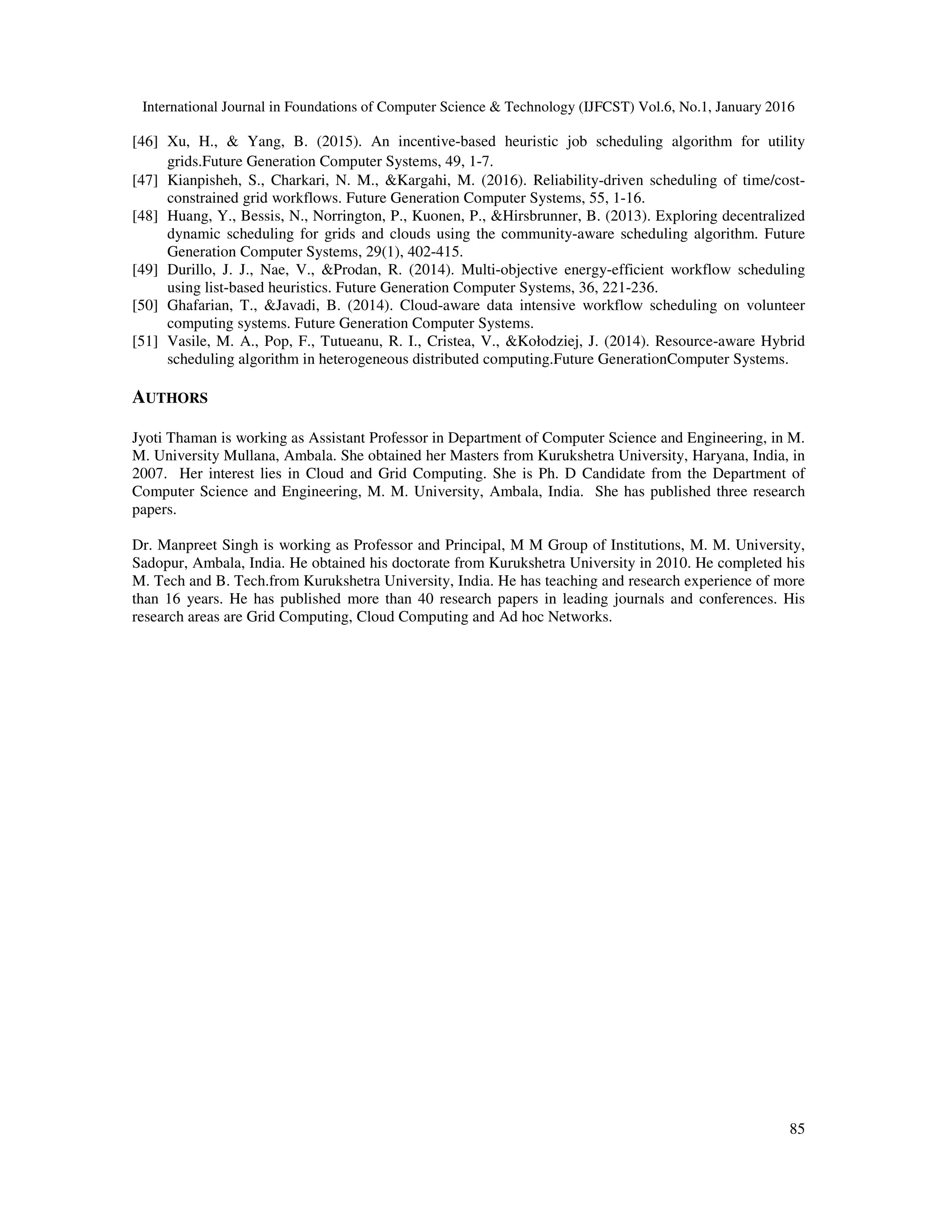 International Journal in Foundations of Computer Science & Technology (IJFCST) Vol.6, No.1, January 2016
85
[46] Xu, H., & Yang, B. (2015). An incentive-based heuristic job scheduling algorithm for utility
grids.Future Generation Computer Systems, 49, 1-7.
[47] Kianpisheh, S., Charkari, N. M., &Kargahi, M. (2016). Reliability-driven scheduling of time/cost-
constrained grid workflows. Future Generation Computer Systems, 55, 1-16.
[48] Huang, Y., Bessis, N., Norrington, P., Kuonen, P., &Hirsbrunner, B. (2013). Exploring decentralized
dynamic scheduling for grids and clouds using the community-aware scheduling algorithm. Future
Generation Computer Systems, 29(1), 402-415.
[49] Durillo, J. J., Nae, V., &Prodan, R. (2014). Multi-objective energy-efficient workflow scheduling
using list-based heuristics. Future Generation Computer Systems, 36, 221-236.
[50] Ghafarian, T., &Javadi, B. (2014). Cloud-aware data intensive workflow scheduling on volunteer
computing systems. Future Generation Computer Systems.
[51] Vasile, M. A., Pop, F., Tutueanu, R. I., Cristea, V., &Kołodziej, J. (2014). Resource-aware Hybrid
scheduling algorithm in heterogeneous distributed computing.Future GenerationComputer Systems.
AUTHORS
Jyoti Thaman is working as Assistant Professor in Department of Computer Science and Engineering, in M.
M. University Mullana, Ambala. She obtained her Masters from Kurukshetra University, Haryana, India, in
2007. Her interest lies in Cloud and Grid Computing. She is Ph. D Candidate from the Department of
Computer Science and Engineering, M. M. University, Ambala, India. She has published three research
papers.
Dr. Manpreet Singh is working as Professor and Principal, M M Group of Institutions, M. M. University,
Sadopur, Ambala, India. He obtained his doctorate from Kurukshetra University in 2010. He completed his
M. Tech and B. Tech.from Kurukshetra University, India. He has teaching and research experience of more
than 16 years. He has published more than 40 research papers in leading journals and conferences. His
research areas are Grid Computing, Cloud Computing and Ad hoc Networks.
 
