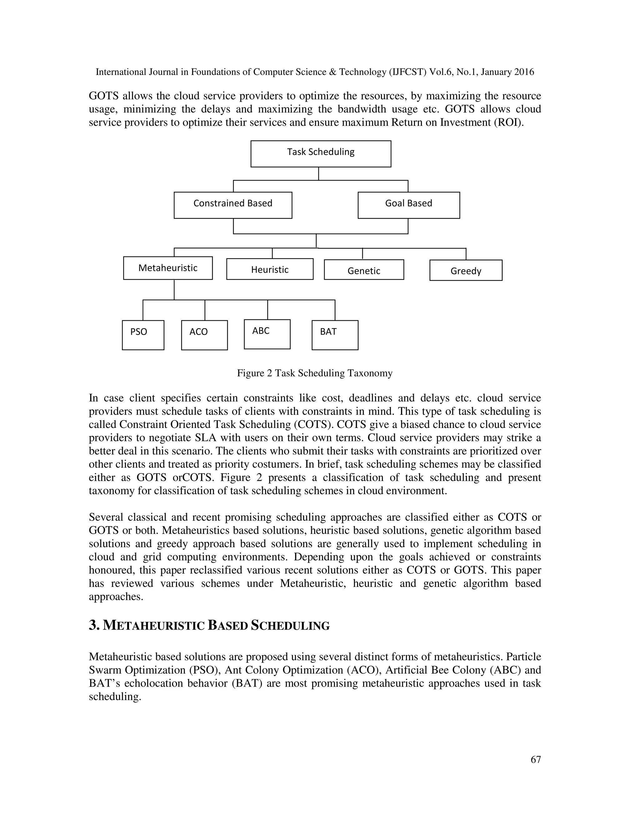 International Journal in Foundations of Computer Science & Technology (IJFCST) Vol.6, No.1, January 2016
67
GOTS allows the cloud service providers to optimize the resources, by maximizing the resource
usage, minimizing the delays and maximizing the bandwidth usage etc. GOTS allows cloud
service providers to optimize their services and ensure maximum Return on Investment (ROI).
Figure 2 Task Scheduling Taxonomy
In case client specifies certain constraints like cost, deadlines and delays etc. cloud service
providers must schedule tasks of clients with constraints in mind. This type of task scheduling is
called Constraint Oriented Task Scheduling (COTS). COTS give a biased chance to cloud service
providers to negotiate SLA with users on their own terms. Cloud service providers may strike a
better deal in this scenario. The clients who submit their tasks with constraints are prioritized over
other clients and treated as priority costumers. In brief, task scheduling schemes may be classified
either as GOTS orCOTS. Figure 2 presents a classification of task scheduling and present
taxonomy for classification of task scheduling schemes in cloud environment.
Several classical and recent promising scheduling approaches are classified either as COTS or
GOTS or both. Metaheuristics based solutions, heuristic based solutions, genetic algorithm based
solutions and greedy approach based solutions are generally used to implement scheduling in
cloud and grid computing environments. Depending upon the goals achieved or constraints
honoured, this paper reclassified various recent solutions either as COTS or GOTS. This paper
has reviewed various schemes under Metaheuristic, heuristic and genetic algorithm based
approaches.
3. METAHEURISTIC BASED SCHEDULING
Metaheuristic based solutions are proposed using several distinct forms of metaheuristics. Particle
Swarm Optimization (PSO), Ant Colony Optimization (ACO), Artificial Bee Colony (ABC) and
BAT’s echolocation behavior (BAT) are most promising metaheuristic approaches used in task
scheduling.
Task Scheduling
Goal BasedConstrained Based
Metaheuristic Genetic
ACO
Heuristic
PSO
Greedy
ABC BAT
 