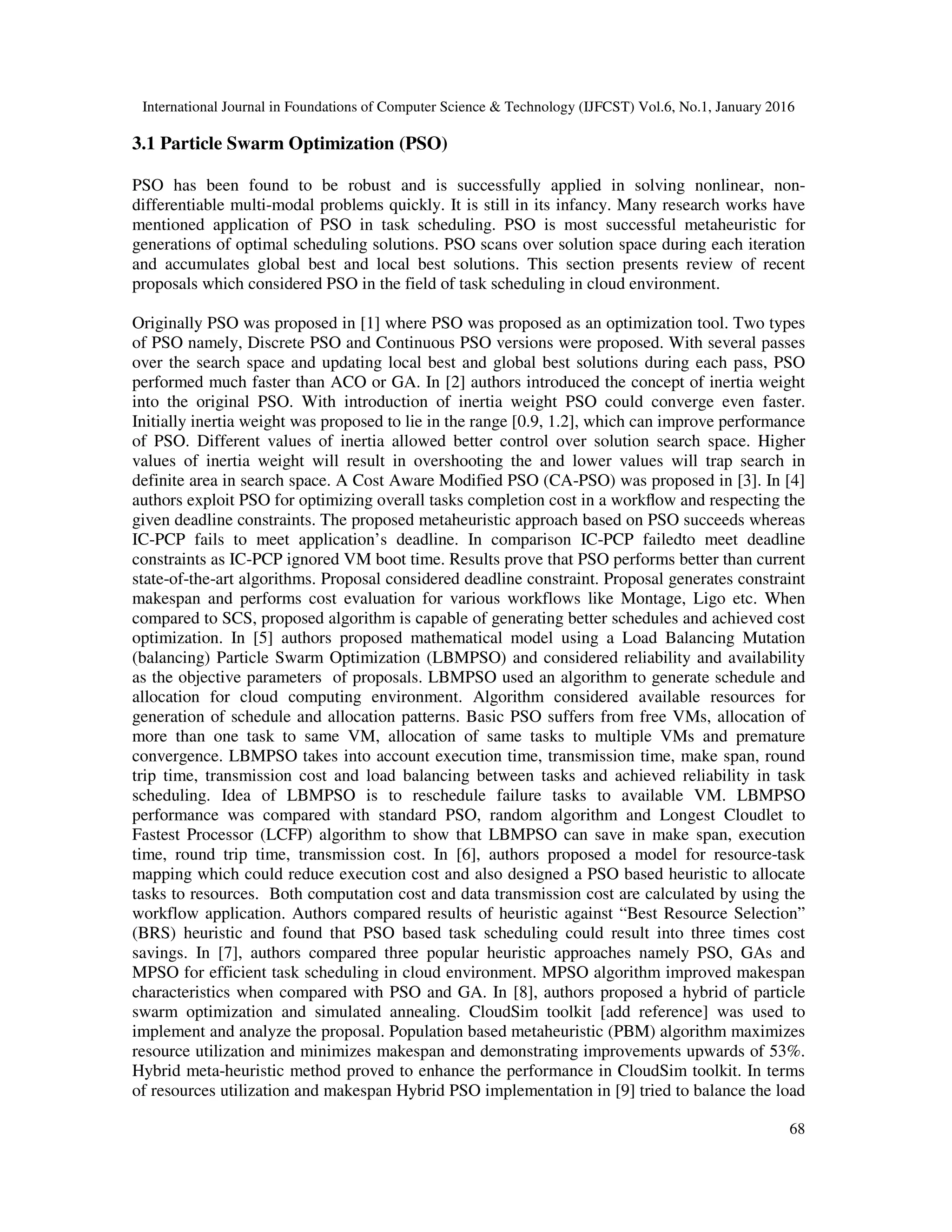 International Journal in Foundations of Computer Science & Technology (IJFCST) Vol.6, No.1, January 2016
68
3.1 Particle Swarm Optimization (PSO)
PSO has been found to be robust and is successfully applied in solving nonlinear, non-
differentiable multi-modal problems quickly. It is still in its infancy. Many research works have
mentioned application of PSO in task scheduling. PSO is most successful metaheuristic for
generations of optimal scheduling solutions. PSO scans over solution space during each iteration
and accumulates global best and local best solutions. This section presents review of recent
proposals which considered PSO in the field of task scheduling in cloud environment.
Originally PSO was proposed in [1] where PSO was proposed as an optimization tool. Two types
of PSO namely, Discrete PSO and Continuous PSO versions were proposed. With several passes
over the search space and updating local best and global best solutions during each pass, PSO
performed much faster than ACO or GA. In [2] authors introduced the concept of inertia weight
into the original PSO. With introduction of inertia weight PSO could converge even faster.
Initially inertia weight was proposed to lie in the range [0.9, 1.2], which can improve performance
of PSO. Different values of inertia allowed better control over solution search space. Higher
values of inertia weight will result in overshooting the and lower values will trap search in
definite area in search space. A Cost Aware Modified PSO (CA-PSO) was proposed in [3]. In [4]
authors exploit PSO for optimizing overall tasks completion cost in a workﬂow and respecting the
given deadline constraints. The proposed metaheuristic approach based on PSO succeeds whereas
IC-PCP fails to meet application’s deadline. In comparison IC-PCP failedto meet deadline
constraints as IC-PCP ignored VM boot time. Results prove that PSO performs better than current
state-of-the-art algorithms. Proposal considered deadline constraint. Proposal generates constraint
makespan and performs cost evaluation for various workflows like Montage, Ligo etc. When
compared to SCS, proposed algorithm is capable of generating better schedules and achieved cost
optimization. In [5] authors proposed mathematical model using a Load Balancing Mutation
(balancing) Particle Swarm Optimization (LBMPSO) and considered reliability and availability
as the objective parameters of proposals. LBMPSO used an algorithm to generate schedule and
allocation for cloud computing environment. Algorithm considered available resources for
generation of schedule and allocation patterns. Basic PSO suffers from free VMs, allocation of
more than one task to same VM, allocation of same tasks to multiple VMs and premature
convergence. LBMPSO takes into account execution time, transmission time, make span, round
trip time, transmission cost and load balancing between tasks and achieved reliability in task
scheduling. Idea of LBMPSO is to reschedule failure tasks to available VM. LBMPSO
performance was compared with standard PSO, random algorithm and Longest Cloudlet to
Fastest Processor (LCFP) algorithm to show that LBMPSO can save in make span, execution
time, round trip time, transmission cost. In [6], authors proposed a model for resource-task
mapping which could reduce execution cost and also designed a PSO based heuristic to allocate
tasks to resources. Both computation cost and data transmission cost are calculated by using the
workflow application. Authors compared results of heuristic against “Best Resource Selection”
(BRS) heuristic and found that PSO based task scheduling could result into three times cost
savings. In [7], authors compared three popular heuristic approaches namely PSO, GAs and
MPSO for efficient task scheduling in cloud environment. MPSO algorithm improved makespan
characteristics when compared with PSO and GA. In [8], authors proposed a hybrid of particle
swarm optimization and simulated annealing. CloudSim toolkit [add reference] was used to
implement and analyze the proposal. Population based metaheuristic (PBM) algorithm maximizes
resource utilization and minimizes makespan and demonstrating improvements upwards of 53%.
Hybrid meta-heuristic method proved to enhance the performance in CloudSim toolkit. In terms
of resources utilization and makespan Hybrid PSO implementation in [9] tried to balance the load
 