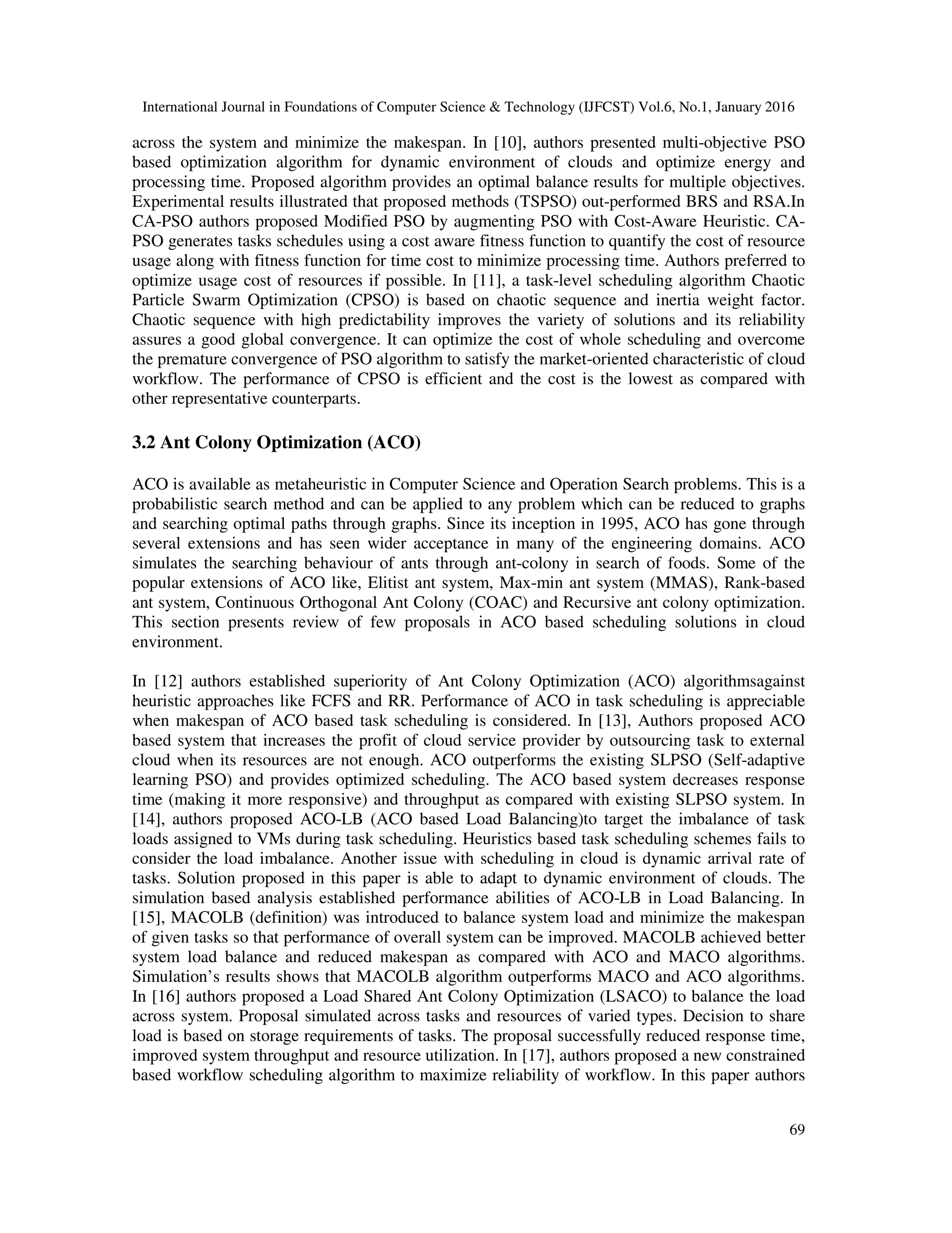 International Journal in Foundations of Computer Science & Technology (IJFCST) Vol.6, No.1, January 2016
69
across the system and minimize the makespan. In [10], authors presented multi-objective PSO
based optimization algorithm for dynamic environment of clouds and optimize energy and
processing time. Proposed algorithm provides an optimal balance results for multiple objectives.
Experimental results illustrated that proposed methods (TSPSO) out-performed BRS and RSA.In
CA-PSO authors proposed Modified PSO by augmenting PSO with Cost-Aware Heuristic. CA-
PSO generates tasks schedules using a cost aware fitness function to quantify the cost of resource
usage along with fitness function for time cost to minimize processing time. Authors preferred to
optimize usage cost of resources if possible. In [11], a task-level scheduling algorithm Chaotic
Particle Swarm Optimization (CPSO) is based on chaotic sequence and inertia weight factor.
Chaotic sequence with high predictability improves the variety of solutions and its reliability
assures a good global convergence. It can optimize the cost of whole scheduling and overcome
the premature convergence of PSO algorithm to satisfy the market-oriented characteristic of cloud
workflow. The performance of CPSO is efficient and the cost is the lowest as compared with
other representative counterparts.
3.2 Ant Colony Optimization (ACO)
ACO is available as metaheuristic in Computer Science and Operation Search problems. This is a
probabilistic search method and can be applied to any problem which can be reduced to graphs
and searching optimal paths through graphs. Since its inception in 1995, ACO has gone through
several extensions and has seen wider acceptance in many of the engineering domains. ACO
simulates the searching behaviour of ants through ant-colony in search of foods. Some of the
popular extensions of ACO like, Elitist ant system, Max-min ant system (MMAS), Rank-based
ant system, Continuous Orthogonal Ant Colony (COAC) and Recursive ant colony optimization.
This section presents review of few proposals in ACO based scheduling solutions in cloud
environment.
In [12] authors established superiority of Ant Colony Optimization (ACO) algorithmsagainst
heuristic approaches like FCFS and RR. Performance of ACO in task scheduling is appreciable
when makespan of ACO based task scheduling is considered. In [13], Authors proposed ACO
based system that increases the profit of cloud service provider by outsourcing task to external
cloud when its resources are not enough. ACO outperforms the existing SLPSO (Self-adaptive
learning PSO) and provides optimized scheduling. The ACO based system decreases response
time (making it more responsive) and throughput as compared with existing SLPSO system. In
[14], authors proposed ACO-LB (ACO based Load Balancing)to target the imbalance of task
loads assigned to VMs during task scheduling. Heuristics based task scheduling schemes fails to
consider the load imbalance. Another issue with scheduling in cloud is dynamic arrival rate of
tasks. Solution proposed in this paper is able to adapt to dynamic environment of clouds. The
simulation based analysis established performance abilities of ACO-LB in Load Balancing. In
[15], MACOLB (definition) was introduced to balance system load and minimize the makespan
of given tasks so that performance of overall system can be improved. MACOLB achieved better
system load balance and reduced makespan as compared with ACO and MACO algorithms.
Simulation’s results shows that MACOLB algorithm outperforms MACO and ACO algorithms.
In [16] authors proposed a Load Shared Ant Colony Optimization (LSACO) to balance the load
across system. Proposal simulated across tasks and resources of varied types. Decision to share
load is based on storage requirements of tasks. The proposal successfully reduced response time,
improved system throughput and resource utilization. In [17], authors proposed a new constrained
based workflow scheduling algorithm to maximize reliability of workflow. In this paper authors
 