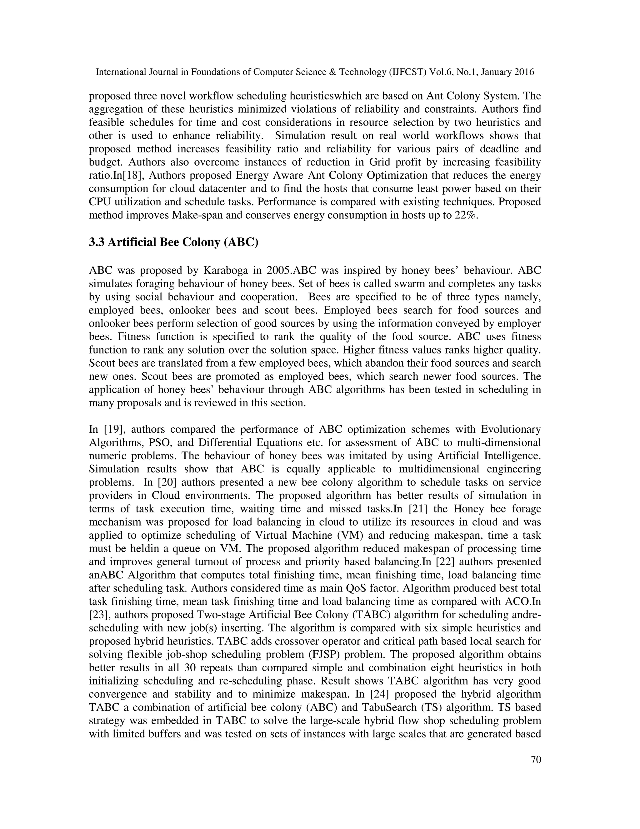 International Journal in Foundations of Computer Science & Technology (IJFCST) Vol.6, No.1, January 2016
70
proposed three novel workflow scheduling heuristicswhich are based on Ant Colony System. The
aggregation of these heuristics minimized violations of reliability and constraints. Authors find
feasible schedules for time and cost considerations in resource selection by two heuristics and
other is used to enhance reliability. Simulation result on real world workflows shows that
proposed method increases feasibility ratio and reliability for various pairs of deadline and
budget. Authors also overcome instances of reduction in Grid profit by increasing feasibility
ratio.In[18], Authors proposed Energy Aware Ant Colony Optimization that reduces the energy
consumption for cloud datacenter and to find the hosts that consume least power based on their
CPU utilization and schedule tasks. Performance is compared with existing techniques. Proposed
method improves Make-span and conserves energy consumption in hosts up to 22%.
3.3 Artificial Bee Colony (ABC)
ABC was proposed by Karaboga in 2005.ABC was inspired by honey bees’ behaviour. ABC
simulates foraging behaviour of honey bees. Set of bees is called swarm and completes any tasks
by using social behaviour and cooperation. Bees are specified to be of three types namely,
employed bees, onlooker bees and scout bees. Employed bees search for food sources and
onlooker bees perform selection of good sources by using the information conveyed by employer
bees. Fitness function is specified to rank the quality of the food source. ABC uses fitness
function to rank any solution over the solution space. Higher fitness values ranks higher quality.
Scout bees are translated from a few employed bees, which abandon their food sources and search
new ones. Scout bees are promoted as employed bees, which search newer food sources. The
application of honey bees’ behaviour through ABC algorithms has been tested in scheduling in
many proposals and is reviewed in this section.
In [19], authors compared the performance of ABC optimization schemes with Evolutionary
Algorithms, PSO, and Differential Equations etc. for assessment of ABC to multi-dimensional
numeric problems. The behaviour of honey bees was imitated by using Artificial Intelligence.
Simulation results show that ABC is equally applicable to multidimensional engineering
problems. In [20] authors presented a new bee colony algorithm to schedule tasks on service
providers in Cloud environments. The proposed algorithm has better results of simulation in
terms of task execution time, waiting time and missed tasks.In [21] the Honey bee forage
mechanism was proposed for load balancing in cloud to utilize its resources in cloud and was
applied to optimize scheduling of Virtual Machine (VM) and reducing makespan, time a task
must be heldin a queue on VM. The proposed algorithm reduced makespan of processing time
and improves general turnout of process and priority based balancing.In [22] authors presented
anABC Algorithm that computes total finishing time, mean finishing time, load balancing time
after scheduling task. Authors considered time as main QoS factor. Algorithm produced best total
task finishing time, mean task finishing time and load balancing time as compared with ACO.In
[23], authors proposed Two-stage Artificial Bee Colony (TABC) algorithm for scheduling andre-
scheduling with new job(s) inserting. The algorithm is compared with six simple heuristics and
proposed hybrid heuristics. TABC adds crossover operator and critical path based local search for
solving flexible job-shop scheduling problem (FJSP) problem. The proposed algorithm obtains
better results in all 30 repeats than compared simple and combination eight heuristics in both
initializing scheduling and re-scheduling phase. Result shows TABC algorithm has very good
convergence and stability and to minimize makespan. In [24] proposed the hybrid algorithm
TABC a combination of artificial bee colony (ABC) and TabuSearch (TS) algorithm. TS based
strategy was embedded in TABC to solve the large-scale hybrid flow shop scheduling problem
with limited buffers and was tested on sets of instances with large scales that are generated based
 
