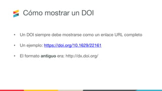 Cómo mostrar un DOI
• Un DOI siempre debe mostrarse como un enlace URL completo
• Un ejemplo: https://doi.org/10.1629/22161
• El formato antiguo era: http://dx.doi.org/
 