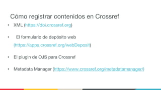 Cómo registrar contenidos en Crossref
• XML (https://doi.crossref.org)
• El formulario de depósito web
(https://apps.crossref.org/webDeposit)
• El plugin de OJS para Crossref
• Metadata Manager (https://www.crossref.org/metadatamanager/)
 