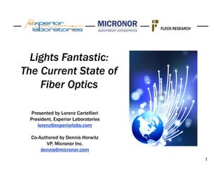 FLECK RESEARCH




  Lights Fantastic:
The Current State of
    Fiber Optics

  Presented by Lorenz Cartellieri
 President, Experior Laboratories
     lorenz@experiorlabs.com

  Co-Authored by Dennis Horwitz
        VP, Micronor Inc.
      dennis@micronor.com
                                                     1
 