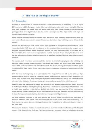 13
3. The rise of the digital market
3.1 Introduction
According to the Association of American Publishers, e-book sales increased by a whopping 172.4% in August
2010, compared to 2009. Being just a fraction of the total publishing market, e-books amount to only 9% of the total
book sales. However, their market share has almost tripled since 2009. These numbers not only highlight the
gaining popularity of the digital medium, but also provide a sneak preview of the digital market which might well
overtake the print publishing market.
As the financial crisis hit publishers all over the world, the merit in digital publishing started becoming more and
more evident. Due to low production costs and inexpensive distribution, digital publishing is a ray of hope for the
industry.
Amazon was the first player which tried to tap the huge opportunity in the digital market with its Kindle e-book
reader, launched in 2007. Along with the release of an ultra portable and convenient device, the company had an
elaborate distribution strategy already established. Amazon had been selling hardcovers for 15 years, and in
November 2010, three years would have passed since it sold its first Kindle device. Not only has the device been
the best selling item on Amazon since its inception, but its sales have overtaken hardcover sales at the company's
web store.
As expected, such tremendous success caught the attention of almost all major players in the publishing and
electronic market to create instant competition. The demand was constant and strong. When Apple released its
iPad in 2009, it sold over a million units in less than a month. The device, primarily advertised as an e-book reader,
revolutionized the digital market. Almost every major magazine, newspaper and publisher has applications for the
device.
With the device market growing at an unprecedented rate, the publishers were left to play catch-up. Major
publishers started digitizing content at a breakneck speed. Unlike consumer electronics, where a paradigm shift
occurs every couple of years, the publishing industry had not faced one for over a century. The patterns that were
witnessed in the digitization of music and photography were now being repeated in the publishing market.
As e-book sales offer a substitute for sales in print editions, the gap between digital and print is closing. According
to the findings of the Book Industry Study Group, the share of e-book sales as a percentage of the total book sales
in the US alone grew from 1.5% to 5% from Q1/2009 to Q1/2010. It was also found that 37% of the consumers
bought their first e-book in the first half of 2010. Since the trend is on the rise, publishers are using the opportunity
to shape their expectations about pricing, distribution and management of digital content.
As digital publishing continues to rise, print revenues are facing a decline. According to the Association of
American Publishers, while e-book sales increased by 176.6% in 2009, overall book sales decreased by 1.8%.
Such figures only support claims by industry professionals that the digital market will overtake the print industry in
five to ten years.
The consumer electronics market is no slouch as it continues to provide more than sufficient support to the digital
industry. What started with the Kindle and iPad, has now become a successful industry as established names like
 