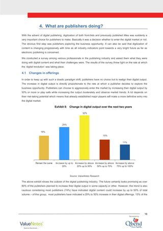 16
4. What are publishers doing?
With the advent of digital publishing, digitization of both front-lists and previously published titles was suddenly a
very important choice for publishers to make. Basically it was a decision whether to enter the digital market or not.
The obvious first step was publishers exploring the business opportunity. It can also be said that digitization of
content is changing progressively with time as all industry indicators point towards a very bright future as far as
electronic publishing is concerned.
We conducted a survey among various professionals in the publishing industry and asked them what they were
doing with digital content and what their challenges were. The results of the survey threw light on the rate at which
the „digital revolution‟ was taking place.
4.1 Changes in offerings
In order to keep up with such a drastic paradigm shift, publishers have no choice but to realign their digital output.
The increase in digital output is directly proportionate to the rate at which a publisher decides to explore the
business opportunity. Publishers can choose to aggressively enter the market by increasing their digital output by
50% or more or play safe while increasing the output moderately and observe market trends. A lot depends on
their risk-taking potential which means that already established major players will make a more definitive entry into
the digital market.
Exhibit 8: Change in digital output over the next two years
18%
24%
32%
15%
11%
Remain the same Increase by up to
20%
Increase by above
20% up to 50%
Increase by above
50% up to 75%
Increase by above
75% up to 100%
Source: ValueNotes Research
The above exhibit shows the outlook of the digital publishing industry. The future certainly looks promising as over
80% of the publishers planned to increase their digital output in some capacity or other. However, this trend is also
cautious considering most publishers (74%) have indicated digital content could increase by up to 50% of total
volume – of this group, most publishers have indicated a 20% to 50% increase in their digital offerings. 15% of the
 