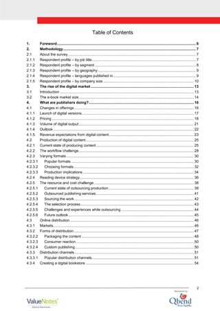 2
Table of Contents
1. Foreword........................................................................................................................................ 6
2. Methodology.................................................................................................................................. 7
2.1 About the survey ............................................................................................................................. 7
2.1.1 Respondent profile – by job title...................................................................................................... 7
2.1.2 Respondent profile – by segment ................................................................................................... 8
2.1.3 Respondent profile – by geography................................................................................................ 9
2.1.4 Respondent profile – languages published in................................................................................. 9
2.1.5 Respondent profile – by company size ......................................................................................... 10
3. The rise of the digital market ..................................................................................................... 13
3.1 Introduction ................................................................................................................................... 13
3.2 The e-book market size................................................................................................................. 14
4. What are publishers doing?....................................................................................................... 16
4.1 Changes in offerings ..................................................................................................................... 16
4.1.1 Launch of digital versions.............................................................................................................. 17
4.1.2 Pricing ........................................................................................................................................... 18
4.1.3 Volume of digital output................................................................................................................. 21
4.1.4 Outlook.......................................................................................................................................... 22
4.1.5 Revenue expectations from digital content................................................................................... 23
4.2 Production of digital content.......................................................................................................... 25
4.2.1 Current state of producing content................................................................................................ 25
4.2.2 The workflow challenge................................................................................................................. 28
4.2.3 Varying formats............................................................................................................................. 30
4.2.3.1 Popular formats ........................................................................................................................ 30
4.2.3.2 Choosing formats...................................................................................................................... 32
4.2.3.3 Production implications............................................................................................................. 34
4.2.4 Reading device strategy................................................................................................................ 36
4.2.5 The resource and cost challenge.................................................................................................. 38
4.2.5.1 Current state of outsourcing production ................................................................................... 38
4.2.5.2 Outsourced publishing services................................................................................................ 41
4.2.5.3 Sourcing the work ..................................................................................................................... 42
4.2.5.4 The selection process............................................................................................................... 43
4.2.5.5 Challenges and experiences while outsourcing ....................................................................... 44
4.2.5.6 Future outlook........................................................................................................................... 45
4.3 Online distribution ......................................................................................................................... 46
4.3.1 Markets.......................................................................................................................................... 46
4.3.2 Forms of distribution...................................................................................................................... 47
4.3.2.2 Packaging the content .............................................................................................................. 48
4.3.2.3 Consumer reaction ................................................................................................................... 50
4.3.2.4 Custom publishing .................................................................................................................... 50
4.3.3 Distribution channels..................................................................................................................... 51
4.3.3.1 Popular distribution channels.................................................................................................... 51
4.3.4 Creating a digital bookstore .......................................................................................................... 54
 