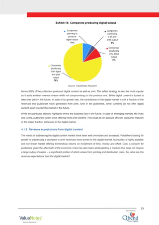 23
Exhibit 15: Companies producing digital output
Companies
planning to
produce
digital output
10%
Companies
continuing
w ith only
print output
4%
Companies
producing
only digital
output
8%
Companies
producing
both digital
and print
output
78%
Source: ValueNotes Research
Almost 80% of the publishers produced digital content as well as print. The safest strategy is also the most popular
as it adds another revenue stream while not compromising on the previous one. While digital content is touted to
take over print in the future, in spite of its growth rate, the contribution of the digital market is still a fraction of the
revenues that publishers have generated from print. One in ten publishers, while currently do not offer digital
content, plan to enter the market in the future.
While this particular statistic highlights where the business lies in the future, in case of emerging markets like India
and China, publishers seem to be offering more print content. This could be on account of lower consumer maturity
or the lesser traction witnessed in the digital market.
4.1.5 Revenue expectations from digital content
The merits of addressing the digital content market have been well chronicled and assessed. Publishers looking for
growth or addressing a decrease in print revenues have turned to the digital market. It provides a highly scalable
and non-linear market offering tremendous returns on investment of time, money and effort. Cost, a concern for
publishers given the aftermath of the economic crisis has also been addressed by a medium that does not require
a large outlay of capital – a significant portion of which arises from printing and distribution costs. So, what are the
revenue expectations from the digital market?
 