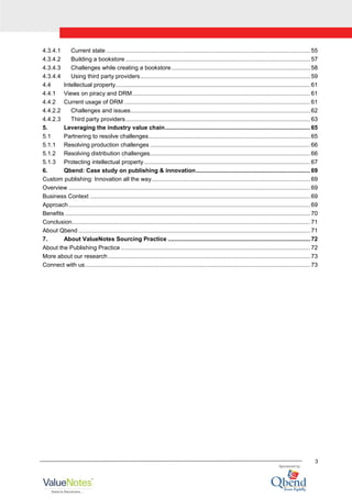 3
4.3.4.1 Current state ............................................................................................................................. 55
4.3.4.2 Building a bookstore ................................................................................................................. 57
4.3.4.3 Challenges while creating a bookstore..................................................................................... 58
4.3.4.4 Using third party providers........................................................................................................ 59
4.4 Intellectual property....................................................................................................................... 61
4.4.1 Views on piracy and DRM............................................................................................................. 61
4.4.2 Current usage of DRM .................................................................................................................. 61
4.4.2.2 Challenges and issues.............................................................................................................. 62
4.4.2.3 Third party providers................................................................................................................. 63
5. Leveraging the industry value chain......................................................................................... 65
5.1 Partnering to resolve challenges................................................................................................... 65
5.1.1 Resolving production challenges .................................................................................................. 66
5.1.2 Resolving distribution challenges.................................................................................................. 66
5.1.3 Protecting intellectual property...................................................................................................... 67
6. Qbend: Case study on publishing & innovation...................................................................... 69
Custom publishing: Innovation all the way................................................................................................. 69
Overview .................................................................................................................................................... 69
Business Context ....................................................................................................................................... 69
Approach.................................................................................................................................................... 69
Benefits ...................................................................................................................................................... 70
Conclusion.................................................................................................................................................. 71
About Qbend .............................................................................................................................................. 71
7. About ValueNotes Sourcing Practice ....................................................................................... 72
About the Publishing Practice .................................................................................................................... 72
More about our research............................................................................................................................ 73
Connect with us.......................................................................................................................................... 73
 
