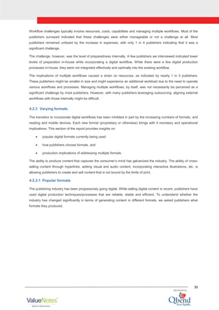 30
Workflow challenges typically involve resources, costs, capabilities and managing multiple workflows. Most of the
publishers surveyed indicated that these challenges were either manageable or not a challenge at all. Most
publishers remained unfazed by the increase in expenses, with only 1 in 4 publishers indicating that it was a
significant challenge.
The challenge, however, was the level of preparedness internally. A few publishers we interviewed indicated lower
levels of preparation in-house while incorporating a digital workflow. While there were a few digital production
processes in-house, they were not integrated effectively and optimally into the existing workflow.
The implications of multiple workflows caused a strain on resources, as indicated by nearly 1 in 3 publishers.
These publishers might be smaller in size and might experience an additional workload due to the need to operate
various workflows and processes. Managing multiple workflows, by itself, was not necessarily be perceived as a
significant challenge by most publishers. However, with many publishers leveraging outsourcing, aligning external
workflows with those internally might be difficult.
4.2.3 Varying formats
The transition to incorporate digital workflows has been inhibited in part by the increasing numbers of formats, and
reading and mobile devices. Each new format (proprietary or otherwise) brings with it monetary and operational
implications. This section of the report provides insights on:
popular digital formats currently being used
how publishers choose formats, and
production implications of addressing multiple formats
The ability to produce content that captures the consumer‟s mind has galvanized the industry. The ability of cross-
selling content through hyperlinks, adding visual and audio content, incorporating interactive illustrations, etc. is
allowing publishers to create and sell content that is not bound by the limits of print.
4.2.3.1 Popular formats
The publishing industry has been progressively going digital. While selling digital content is recent, publishers have
used digital production techniques/processes that are reliable, stable and efficient. To understand whether the
industry has changed significantly in terms of generating content in different formats, we asked publishers what
formats they produced.
 