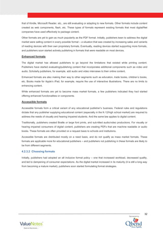 32
that of Kindle, Microsoft Reader, etc., are still evaluating or adapting to new formats. Other formats include content
created as web components, flash, etc. These types of formats represent existing formats that most digital/Net
companies have used effectively to package content.
Other formats are yet to gain as much popularity as the PDF format. Initially, publishers keen to address the digital
market were selling content in every possible format – a situation that was created by increasing sales and variants
of reading devices with their own proprietary formats. Eventually, reading devices started supporting more formats,
and publishers soon started actively publishing in formats that were readable on most devices.
Enhanced formats
The digital market has allowed publishers to go beyond the limitations that existed while printing content.
Publishers have started evaluating/publishing content that incorporates additional components such as video and
audio. Scholarly publishers, for example, add audio and video interviews to their online content.
Enhanced formats are also making their way to other segments such as education, trade books, children‟s books,
etc. Books made for Apple‟s iPad, for example, require the use of interactive illustrations. There are no limits to
enhancing content.
While enhanced formats are yet to become mass market formats, a few publishers indicated they had started
offering enhanced functionalities or components.
Accessible formats
Accessible formats form a critical variant of any educational publisher‟s business. Federal rules and regulations
dictate that any publisher supplying educational content (especially in the K-12/high school market) are required to
address the needs of visually and hearing impaired students. And the same law applies to digital content.
Traditionally, publishers created Braille or large font prints, and sub-titled audio/video productions. For visually or
hearing impaired consumers of digital content, publishers are creating PDFs that are machine readable or audio
books. These formats are often provided on a request basis to schools and institutions.
Accessible formats are distributed mostly on a need basis, and do not qualify as mass market formats. These
formats are applicable more for educational publishers – and publishers not publishing in these formats are likely to
be from different segments.
4.2.3.2 Choosing formats
Initially, publishers had adopted an all inclusive format policy – one that increased workload, decreased quality,
and led to dampening of consumer expectations. As the digital market increased in its maturity (it is still a long way
from becoming a mature market), publishers soon started formulating format strategies.
 