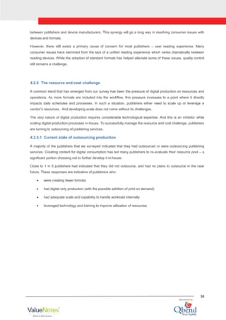 38
between publishers and device manufacturers. This synergy will go a long way in resolving consumer issues with
devices and formats.
However, there still exists a primary cause of concern for most publishers – user reading experience. Many
consumer issues have stemmed from the lack of a unified reading experience which varies dramatically between
reading devices. While the adoption of standard formats has helped alleviate some of these issues, quality control
still remains a challenge.
4.2.5 The resource and cost challenge
A common trend that has emerged from our survey has been the pressure of digital production on resources and
operations. As more formats are included into the workflow, this pressure increases to a point where it directly
impacts daily schedules and processes. In such a situation, publishers either need to scale up or leverage a
vendor‟s resources. And developing scale does not come without its challenges.
The very nature of digital production requires considerable technological expertise. And this is an inhibitor while
scaling digital production processes in-house. To successfully manage the resource and cost challenge, publishers
are turning to outsourcing of publishing services.
4.2.5.1 Current state of outsourcing production
A majority of the publishers that we surveyed indicated that they had outsourced or were outsourcing publishing
services. Creating content for digital consumption has led many publishers to re-evaluate their resource pool – a
significant portion choosing not to further develop it in-house.
Close to 1 in 5 publishers had indicated that they did not outsource, and had no plans to outsource in the near
future. These responses are indicative of publishers who:
were creating fewer formats
had digital only production (with the possible addition of print on demand)
had adequate scale and capability to handle workload internally
leveraged technology and training to improve utilization of resources
 