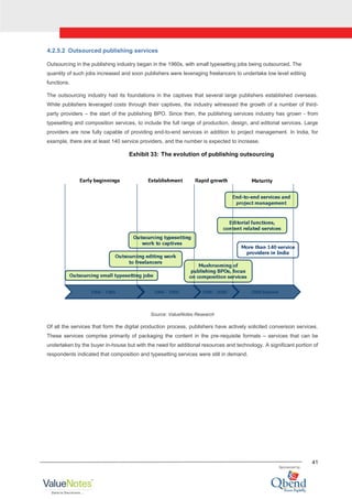 41
4.2.5.2 Outsourced publishing services
Outsourcing in the publishing industry began in the 1960s, with small typesetting jobs being outsourced. The
quantity of such jobs increased and soon publishers were leveraging freelancers to undertake low level editing
functions.
The outsourcing industry had its foundations in the captives that several large publishers established overseas.
While publishers leveraged costs through their captives, the industry witnessed the growth of a number of third-
party providers – the start of the publishing BPO. Since then, the publishing services industry has grown - from
typesetting and composition services, to include the full range of production, design, and editorial services. Large
providers are now fully capable of providing end-to-end services in addition to project management. In India, for
example, there are at least 140 service providers, and the number is expected to increase.
Exhibit 33: The evolution of publishing outsourcing
Source: ValueNotes Research
Of all the services that form the digital production process, publishers have actively solicited conversion services.
These services comprise primarily of packaging the content in the pre-requisite formats – services that can be
undertaken by the buyer in-house but with the need for additional resources and technology. A significant portion of
respondents indicated that composition and typesetting services were still in demand.
 