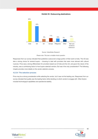 43
Exhibit 35: Outsourcing destinations
60%
45%
8%
11%
10% 7%
11%
India US UK Europe Philippines Other Not sure
w here to
outsource
Source: ValueNotes Research
Please note: This was a multiple choice question
Responses from our survey indicated that publishers outsourced a large portion of their work to India. The US was
also a strong choice for several buyers – choosing to deal with providers that were more attuned with cultural
nuances. Price was a strong differentiator for providers based out of India and the US, and given the nature of the
industry, was a contributing factor to how buyers selected vendors. But was it the only consideration? The following
chapter provides more details on the vendor selection process.
4.2.5.4 The selection process
Price may be a strong consideration while selecting the vendor, but it was not the leading one. Responses from our
survey indicated that quality was the leading factor while deciding on which vendor to engage with. Other factors
included technological capabilities and operational stability.
 