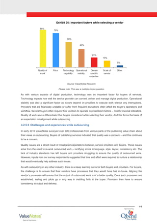 44
Exhibit 36: Important factors while selecting a vendor
86%
79%
58%
42%
23%
15%
5%
Quality of
w ork
Price Technology
capability
Operational
stability
Domain
specific
expertise
Scale of
vendor
Other
Source: ValueNotes Research
Please note: This was a multiple choice question
As with various aspects of digital production, technology was an important factor for buyers of services.
Technology impacts how well the service provider can convert, deliver and manage digital production. Operational
stability was also a significant factor as buyers depend on providers to execute work without any interruptions.
Providers that are financially unstable or suffer from frequent disruptions often affect the buyer‟s operations and
workflow. Several buyers often require their vendors to operate in prescribed metrics – mostly financial indicators.
Quality of work was a differentiator that buyers considered while selecting their vendor. And this forms the basis of
an expectation misalignment while outsourcing.
4.2.5.5 Challenges and experiences while outsourcing
In early 2010 ValueNotes surveyed over 200 professionals from various parts of the publishing value chain about
their views on outsourcing. Buyers of publishing services indicated that quality was a concern – and this continues
to be a concern.
Quality issues are a direct result of misaligned expectations between service providers and buyers. These issues
arise from the need to re-work outsourced work – rectifying errors in language, style, layout, consistency etc. The
lack of industry standards has left buyers and providers struggling to ensure the quality of outsourced work.
However, inputs from our survey respondents suggested that time and effort were required to nurture a relationship
that would eventually help address such issues.
As with outsourcing in any other industry, there is a steep learning curve for both buyers and providers. For buyers,
the challenge is to ensure that their vendors have processes that they would have had in-house. Aligning the
vendor‟s processes will ensure that the output of outsourced work is of a better quality. Once such processes are
established, testing and pilots go a long way in instilling faith in the buyer. Providers then have to ensure
consistency in output and delivery.
 