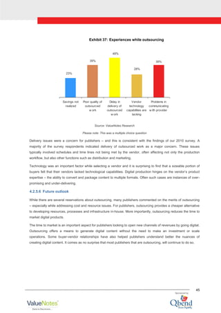 45
Exhibit 37: Experiences while outsourcing
23%
39%
48%
28%
39%
Savings not
realized
Poor quality of
outsourced
w ork
Delay in
delivery of
outsourced
w ork
Vendor
technology
capabilities are
lacking
Problems in
communicating
w ith provider
Source: ValueNotes Research
Please note: This was a multiple choice question
Delivery issues were a concern for publishers – and this is consistent with the findings of our 2010 survey. A
majority of the survey respondents indicated delivery of outsourced work as a major concern. These issues
typically involved schedules and time lines not being met by the vendor, often affecting not only the production
workflow, but also other functions such as distribution and marketing.
Technology was an important factor while selecting a vendor and it is surprising to find that a sizeable portion of
buyers felt that their vendors lacked technological capabilities. Digital production hinges on the vendor‟s product
expertise – the ability to convert and package content to multiple formats. Often such cases are instances of over-
promising and under-delivering.
4.2.5.6 Future outlook
While there are several reservations about outsourcing, many publishers commented on the merits of outsourcing
– especially while addressing cost and resource issues. For publishers, outsourcing provides a cheaper alternative
to developing resources, processes and infrastructure in-house. More importantly, outsourcing reduces the time to
market digital products.
The time to market is an important aspect for publishers looking to open new channels of revenues by going digital.
Outsourcing offers a means to generate digital content without the need to make an investment or scale
operations. Some buyer-vendor relationships have also helped publishers understand better the nuances of
creating digital content. It comes as no surprise that most publishers that are outsourcing, will continue to do so.
 