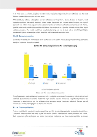50
In all three cases i.e. articles, chapters, or entire books, magazine and journals, the one-off model was the most
popular, followed by subscription and then rental.
While distributing articles, subscriptions and one-off sales was the preferred choice. In case of chapters, most
publishers preferred the one-off approach. Where books, magazines and journals were concerned, the one-off
approach was still the most popular, but a substantial portion of publishers offered subscriptions as well. Rental,
however, was barely offered by publishers and has still not caught on as a genuine business model in the digital
publishing industry. The rental model has complicated pricing and has to deal with a lot of Digital Rights
Management (DRM) issues as the content is with the user for a limited amount of time.
4.3.2.3 Consumer reaction
Eventually, the distribution method boils down to what end users prefer, making it very important for publishers to
gauge the consumer demand accurately.
Exhibit 43: Consumer preference for content packaging
25%
28%
26%
2%
7%
9%
54%
31%
3%
One-off Subscription Rental
Preferred Neutral Not preferred
Source: ValueNotes Research
Please note: This was a multiple choice question
One-off sales were preferred by most consumers with a negligible percentage of respondents indicating it as least
preferred. Subscriptions are another model that might become popular. There was a significant preference by
consumers for subscriptions, and this is likely to grow as more „neutral‟ consumers take to it. Rentals are still
nascent as a model, and might grow as the industry matures.
4.3.2.4 Custom publishing
Another model that is prevalent is custom publishing, and this is especially applicable to educational publishers.
Companies offer consumers the ability to pick and choose content. Their selection is then processed into a book.
Such consumers, often professors and faculty from various institutions, use these customized titles as course
 