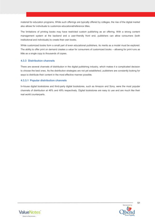 51
material for education programs. While such offerings are typically offered by colleges, the rise of the digital market
also allows for individuals to customize educational/reference titles.
The limitations of printing books may have restricted custom publishing as an offering. With a strong content
management system at the backend and a user-friendly front end, publishers can allow consumers (both
institutional and individuals) to create their own books.
While customized books form a small part of even educational publishers, its merits as a model must be explored.
The ability to offer print on demand creates a value for consumers of customized books – allowing for print runs as
little as a single copy to thousands of copies.
4.3.3 Distribution channels
There are several channels of distribution in the digital publishing industry, which makes it a complicated decision
to choose the best ones. As the distribution strategies are not yet established, publishers are constantly looking for
ways to distribute their content in the most effective manner possible.
4.3.3.1 Popular distribution channels
In-house digital bookstores and third-party digital bookstores, such as Amazon and Sony, were the most popular
channels of distribution at 46% and 49% respectively. Digital bookstores are easy to use and are much like their
real world counterparts.
 
