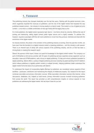 6
1. Foreword
The publishing industry has changed drastically over the last two years. Starting with the global economic crisis,
which negatively impacted the revenues of publishers, and the rise of the digital market that impacted the way
publishers treated content – the industry is moving rapidly to a hybrid model. This model is a mix of digital and print
content – a mix that is a volatile combination of new age media with the legacy that is print.
For most publishers, the digital market represents high returns – one that is driven by volumes. Without the cost of
printing and distributing, selling digital content yields higher returns and is highly scalable. To address this,
however, requires a paradigm shift that will need publishers to revisit how they produce, distribute and deal with the
economics of the digital market.
As industry trackers, this phase in the evolution of the publishing industry is exciting. Over the past few months, we
have seen how the transition to a digital inclusive model is impacting publishers – and the industry is still nascent.
There is an inherent lack of clarity with various aspects of the publishing industry, and for us that has been a
driving factor in creating this research report.
Qbend, the sponsor of this report, shares our quest for knowledge on the digital content market. The company is a
part of S4Carlisle (a full service provider with 35 years of publishing services expertise across segments such as
education, trade and STM/Academic), with a focus on digital publishing. To help print-driven publishers transition to
digital publishing, Qbend offers a variety of digital publishing services including its patent pending S.N.A.P platform
(which allows publishers to digitally publish content in multiple formats). Helping publishers better understand the
digital market forms the basis of our partnership with Qbend.
To understand the impact of incorporating digital offerings by publishers, we considered various aspects of their
workflow – production, distribution and maintaining the integrity of intellectual property. Our research for this report
combines secondary and primary information sources. While secondary information sources (the Internet, online
discussions, databases, etc.) helped us build trends, primary information sources involved surveying publishers
from across the world. The report has provided us with comprehensive insights on various aspects on how
publishers are addressing the digital market. And we hope it does for you too!
 