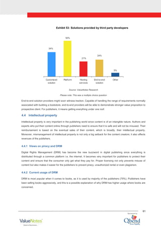 61
Exhibit 53: Solutions provided by third party developers
34%
50%
21%
24%
5%
Customized
solution
Platform Hosting
services
End-to-end
solution
Other
Source: ValueNotes Research
Please note: This was a multiple choice question
End-to-end solution providers might soon witness traction. Capable of handling the range of requirements normally
associated with building a bookstore, end-to-end providers will be able to demonstrate stronger value proposition to
prospective client. For publishers, it means getting everything under one roof.
4.4 Intellectual property
Intellectual property is very important in the publishing world since content is of an intangible nature. Authors and
experts who put their content online through publishers need to ensure that it is safe and will not be misused. Their
reimbursement is based on the eventual sales of their content, which is broadly, their intellectual property.
Moreover, mismanagement of intellectual property is not only a big setback for the content creators; it also affects
revenues of the publishers.
4.4.1 Views on piracy and DRM
Digital Rights Management (DRM) has become the new buzzword in digital publishing since everything is
distributed through a common platform i.e. the internet. It becomes very important for publishers to protect their
content and ensure that the consumer only get what they pay for. Proper licensing not only prevents misuse of
content but also makes it easier for the publishers to prevent piracy, unauthorized rental or even plagiarism.
4.4.2 Current usage of DRM
DRM is most popular when it comes to books, as it is used by majority of the publishers (79%). Publishers have
been selling books aggressively, and this is a possible explanation of why DRM has higher usage where books are
concerned.
 