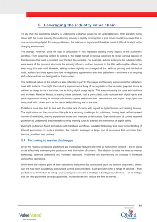 65
5. Leveraging the industry value chain
To say that the publishing industry is undergoing a change would be an understatement. With parallels being
drawn with the music industry, the publishing industry is rapidly moving from a print driven model to a model that is
now incorporating digital. For many publishers, the reliance on legacy workflows has made it difficult to adapt to the
changing environment.
The change, however, does not stop at production. It has impacted possibly every aspect of the publisher‟s
workflow. From acquiring content to selling it, the digital market is forcing publishers to revisit various aspects of
their business that were a constant over the last few decades. For example, authors looking to be published often
were aware of the payment structures the industry offered – a down payment on the title, with royalties offered on
every copy that was sold. However, selling content digitally has changed all that. Without printing and distribution
costs, authors and their agents are now re-negotiating agreements with their publishers – and there is an ongoing
shift in how authors are being paid for their content.
The traditional nature of the industry is also reflected in part by the usage and licensing agreements that publishers
have with authors. Overnight, the industry experienced a flurry of re-negotiations that revisited payment terms in
addition to usage terms – the latter now including digital usage rights. This was particularly the case with backlists
and archives. Random House, a leading trade publisher, had a particularly public episode with digital rights and
price negotiations during its dealings with literary agents and distributors. While issues with digital usage rights are
being dealt with, others such as the rise of self-publishing are on the rise.
Publishers have also had to deal with the initial lack of clarity with regard to digital formats and reading devices.
The implications on the production lifecycle is a recurring challenge for publishers, having dealt with increased
number of workflows, reading experience issues and pressure on resources. Even distribution of content required
publishers to understand and undertake a steep learning curve to address the economics of digital selling.
Overnight, publishers found themselves with traditional workflows, outdated technology and lower understanding of
Internet economics. In such a situation, the industry leveraged a large pool of resources that comprise their
vendors, providers and partners.
5.1 Partnering to resolve challenges
Given the revenue pressures, publishers are increasingly reducing the time to market their content – and in doing
so are effectively addressing the production and distribution of content. The situation dictates the need to revamp
technology, optimize operations and increase resources. Publishers are experiencing an increase in workload
across their operations.
While there are several parts of their operations that cannot be outsourced (such as content acquisition), others
can and has been successfully outsourced to third party providers. Such providers offer a range of services – from
production to distribution to selling. Outsourcing now provides a strategic advantage to publishers – an advantage
that can help publishers develop capabilities, increase scale and reduce the time to market…
 