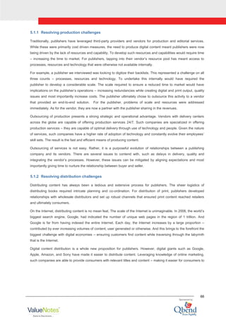 66
5.1.1 Resolving production challenges
Traditionally, publishers have leveraged third-party providers and vendors for production and editorial services.
While these were primarily cost driven measures, the need to produce digital content meant publishers were now
being driven by the lack of resources and capability. To develop such resources and capabilities would require time
– increasing the time to market. For publishers, tapping into their vendor‟s resource pool has meant access to
processes, resources and technology that were otherwise not available internally.
For example, a publisher we interviewed was looking to digitize their backlists. This represented a challenge on all
three counts – processes, resources and technology. To undertake this internally would have required the
publisher to develop a considerable scale. The scale required to ensure a reduced time to market would have
implications on the publisher‟s operations – increasing redundancies while creating digital and print output, quality
issues and most importantly increase costs. The publisher ultimately chose to outsource this activity to a vendor
that provided an end-to-end solution. For the publisher, problems of scale and resources were addressed
immediately. As for the vendor, they are now a partner with the publisher sharing in the revenues.
Outsourcing of production presents a strong strategic and operational advantage. Vendors with delivery centers
across the globe are capable of offering production services 24/7. Such companies are specialized in offering
production services – they are capable of optimal delivery through use of technology and people. Given the nature
of services, such companies have a higher rate of adoption of technology and constantly evolve their employees‟
skill sets. The result is the fast and efficient means of producing content.
Outsourcing of services is not easy. Rather, it is a purposeful evolution of relationships between a publishing
company and its vendors. There are several issues to contend with, such as delays in delivery, quality and
integrating the vendor‟s processes. However, these issues can be mitigated by aligning expectations and most
importantly giving time to nurture the relationship between buyer and seller.
5.1.2 Resolving distribution challenges
Distributing content has always been a tedious and extensive process for publishers. The sheer logistics of
distributing books required intricate planning and co-ordination. For distribution of print, publishers developed
relationships with wholesale distributors and set up robust channels that ensured print content reached retailers
and ultimately consumers.
On the Internet, distributing content is no mean feat. The scale of the Internet is unimaginable. In 2008, the world‟s
biggest search engine, Google, had indicated the number of unique web pages in the region of 1 trillion. And
Google is far from having indexed the entire Internet. Each day, the Internet increases by a large proportion –
contributed by ever increasing volumes of content, user generated or otherwise. And this brings to the forefront the
biggest challenge with digital economies – ensuring customers find content while traversing through the labyrinth
that is the Internet.
Digital content distribution is a whole new proposition for publishers. However, digital giants such as Google,
Apple, Amazon, and Sony have made it easier to distribute content. Leveraging knowledge of online marketing,
such companies are able to provide consumers with relevant titles and content – making it easier for consumers to
 