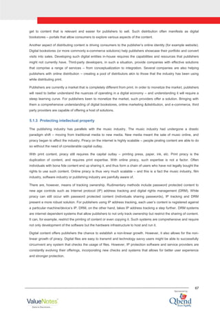 67
get to content that is relevant and easier for publishers to sell. Such distribution often manifests as digital
bookstores – portals that allow consumers to explore various aspects of the content.
Another aspect of distributing content is driving consumers to the publisher‟s online identity (for example website).
Digital bookstores (or more commonly e-commerce solutions) help publishers showcase their portfolio and convert
visits into sales. Developing such digital entities in-house requires the capabilities and resources that publishers
might not currently have. Third-party developers, in such a situation, provide companies with effective solutions
that comprise a range of services – from conceptualization to integration. Several companies are also helping
publishers with online distribution – creating a pool of distributors akin to those that the industry has been using
while distributing print.
Publishers are currently a market that is completely different from print. In order to monetize the market, publishers
will need to better understand the nuances of operating in a digital economy – and understanding it will require a
steep learning curve. For publishers keen to monetize the market, such providers offer a solution. Bringing with
them a comprehensive understanding of digital bookstores, online marketing &distribution, and e-commerce, third
party providers are capable of offering a host of solutions.
5.1.3 Protecting intellectual property
The publishing industry has parallels with the music industry. The music industry had undergone a drastic
paradigm shift – moving from traditional media to new media. New media meant the sale of music online, and
piracy began to affect the industry. Piracy on the internet is highly scalable – people pirating content are able to do
so without the need of considerable capital outlay.
With print content, piracy still requires the capital outlay – printing press, paper, ink, etc. Print piracy is the
duplication of content, and requires print expertise. With online piracy, such expertise is not a factor. Often
individuals with bona fide content end up sharing it, and thus form a chain of users who have not legally bought the
rights to use such content. Online piracy is thus very much scalable – and this is a fact the music industry, film
industry, software industry or publishing industry are painfully aware of.
There are, however, means of tracking ownership. Rudimentary methods include password protected content to
new age controls such as Internet protocol (IP) address tracking and digital rights management (DRM). While
piracy can still occur with password protected content (individuals sharing passwords), IP tracking and DRM
present a more robust solution. For publishers using IP address tracking, each user‟s content is registered against
a particular machine/device‟s IP. DRM, on the other hand, takes IP address tracking a step further. DRM systems
are internet dependent systems that allow publishers to not only track ownership but restrict the sharing of content.
It can, for example, restrict the printing of content or even copying it. Such systems are comprehensive and require
not only development of the software but the hardware infrastructure to host and run it.
Digital content offers publishers the chance to establish a non-linear growth. However, it also allows for the non-
linear growth of piracy. Digital files are easy to transmit and technology savvy users might be able to successfully
circumvent any system that checks the usage of files. However, IP protection software and service providers are
constantly evolving their offerings, incorporating new checks and systems that allows for better user experience
and stronger protection.
 