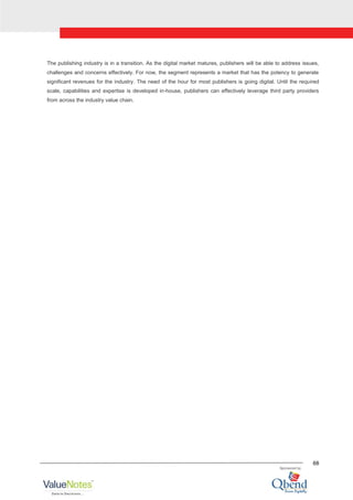 68
The publishing industry is in a transition. As the digital market matures, publishers will be able to address issues,
challenges and concerns effectively. For now, the segment represents a market that has the potency to generate
significant revenues for the industry. The need of the hour for most publishers is going digital. Until the required
scale, capabilities and expertise is developed in-house, publishers can effectively leverage third party providers
from across the industry value chain.
 