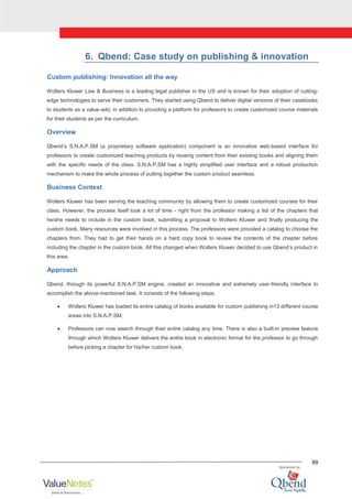 69
6. Qbend: Case study on publishing & innovation
Custom publishing: Innovation all the way
Wolters Kluwer Law & Business is a leading legal publisher in the US and is known for their adoption of cutting-
edge technologies to serve their customers. They started using Qbend to deliver digital versions of their casebooks
to students as a value-add, in addition to providing a platform for professors to create customized course materials
for their students as per the curriculum.
Overview
Qbend‟s S.N.A.P.SM (a proprietary software application) component is an innovative web-based interface for
professors to create customized teaching products by reusing content from their existing books and aligning them
with the specific needs of the class. S.N.A.P.SM has a highly simplified user interface and a robust production
mechanism to make the whole process of putting together the custom product seamless.
Business Context
Wolters Kluwer has been serving the teaching community by allowing them to create customized courses for their
class. However, the process itself took a lot of time - right from the professor making a list of the chapters that
he/she needs to include in the custom book, submitting a proposal to Wolters Kluwer and finally producing the
custom book. Many resources were involved in this process. The professors were provided a catalog to choose the
chapters from. They had to get their hands on a hard copy book to review the contents of the chapter before
including the chapter in the custom book. All this changed when Wolters Kluwer decided to use Qbend‟s product in
this area.
Approach
Qbend, through its powerful S.N.A.P.SM engine, created an innovative and extremely user-friendly interface to
accomplish the above-mentioned task. It consists of the following steps.
Wolters Kluwer has loaded its entire catalog of books available for custom publishing in13 different course
areas into S.N.A.P.SM.
Professors can now search through their entire catalog any time. There is also a built-in preview feature
through which Wolters Kluwer delivers the entire book in electronic format for the professor to go through
before picking a chapter for his/her custom book.
 