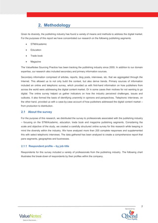 7
2. Methodology
Given its diversity, the publishing industry has found a variety of means and methods to address the digital market.
For the purposes of this report we have concentrated our research on the following publishing segments:
STM/Academic
Education
Trade book
Magazine
The ValueNotes Sourcing Practice has been tracking the publishing industry since 2005. In addition to our domain
expertise, our research also included secondary and primary information sources.
Secondary information comprised of articles, reports, blog posts, interviews, etc. that we aggregated through the
Internet. This allowed us to not only build the context, but also derive trends. Primary sources of information
included an online and telephonic survey, which provided us with first-hand information on how publishers from
across the world were addressing the digital content market. Or in some cases their motives for not wanting to go
digital. The online survey helped us gather indicators on how the industry perceived challenges, issues and
outlooks. It also formed the basis of identifying unanimity in opinions and perspectives. Telephonic interviews, on
the other hand, provided us with a case-by-case account of how publishers addressed the digital content market –
from production to distribution.
2.1 About the survey
For the purpose of this research, we distributed the survey to professionals associated with the publishing industry
– focusing on the STM/Academic, education, trade book and magazine publishing segments. Considering the
scale and objective of the study, we created a carefully structured online survey for this research while keeping in
mind the diversity within the industry. We have analyzed more than 200 complete responses and supplemented
this with select telephonic interviews. The data gathered has been analyzed to create a comprehensive report that
pans segments, geographies and businesses.
2.1.1 Respondent profile – by job title
Respondents for this survey included a variety of professionals from the publishing industry. The following chart
illustrates the break-down of respondents by their profiles within the company.
 